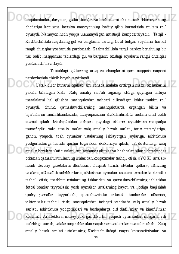 boqubostonlar, daryolar, gullar, barglar va boshqalarni  aks ettiradi. Namoyonning
chetlariga   kopincha   hoshiya   namoyonning   badiiy   qilib   korsatishda   muhim   rol’
oynaydi. Namoyon hech yoqqa ulanmaydigan mustaqil kompozitsiyadir.   Tarqil -
Kashtachilikda   naqshning  gul  va  barglarini   ozidagi   hosil  bolgan  soyalarni  har  xil
rangli chiziqlar yordamida pardozlash. Kashtachilikda tarqil pardoz berishning bir
turi bolib, naqqoshlar tabiatdagi gul va barglarni ozidagi soyalarni rangli chiziqlar
yordamida tasvirlaydi.
                      Tabiatdagi   gullarning   uruq   va   changlarini   qam   naqqosh   naqshni
pardozlashda chizib boyab tasvirlaydi. 
               Usta - biror hunarni egallab, shu sohada malaka orttirgan shaxs. oz hunarini
yaxshi   biladigan   kishi.   Xalq   amaliy   san’ati   togaragi   oldiga   qoyilgan   tarbiya
masalalarni   hal   qilishda   mashqulotdan   tashqari   qilinadigan   ishlar   muhim   rol’
oynaydi,   chunki   qatnashuvchilarning   mashqulotlarda   organgan   bilim   va
tajribalarini  mustahkamlashda,  dunyoqarashini  shakllantirishda muhim  omil  bolib
xizmat   qiladi.   Mashqulotdan   tashqari   quyidagi   ishlarni   uyushtirish   maqsadga
muvofiqdir:   xalq   amaliy   san’at   xalq   amaliy   bezak   san’ati,   tarix   muzeylariga,
ganch,   yoqoch,   tosh   oymakor   ustalarning   ishlayotgan   joylariga,   arhitektura
yodgorliklariga   hamda   qoshni   togarakka   ekskorsiya   qilish;   ozbekistondagi   xalq
amaliy bezak san’ati ustalari, san’atshunos olimlar va boshqalar bilan uchrashuvlar
otkazish qatnashuvchilarning ishlaridan korgazmalar tashqil etish. «YOSH ustalar»
nomli   devoriy   gazetalarni   dluntazam   chiqarib   turish.   «Mohir   qollar»,   «Bizning
ustalar», «Gozallik sohibkorlari», «Mashhur oymakor ustalar» temalarida stendlar
tashqil   etish;   mashhur   ustalarning   ishlaridan   va   qatnashuvchilarning   ishlaridan
fotoal’bomlar   tayyorlash;   yosh   oymakor   ustalarning   hayoti   va   ijodiga   baqishlab
ijodiy   jurnallar   tayyorlash;   qatnashuvchilar   ortasida   konkorslar   otkazish;
viktorinalar   tashqil   etish;   mashqulotdan   tashqari   vaqtlarda   xalq   amaliy   bezak
san’ati,   arhitektura   yodgorliklari   va   boshqalarga   oid   diafil’mlar   va   kinofil’mlar
korsatish. Arhitektura, muzey yoki ganchkorlar, yoqoch oymakorlar, misgarlar ish
ob’ektiga borish, ustalarning ishlaridan naqsh namunalaridan nusxalar olish.  Xalq
amaliy   bezak   san’ati   ustalarining   Kashtachilikdagi   naqsh   kompozitsiyalari   va
35 
