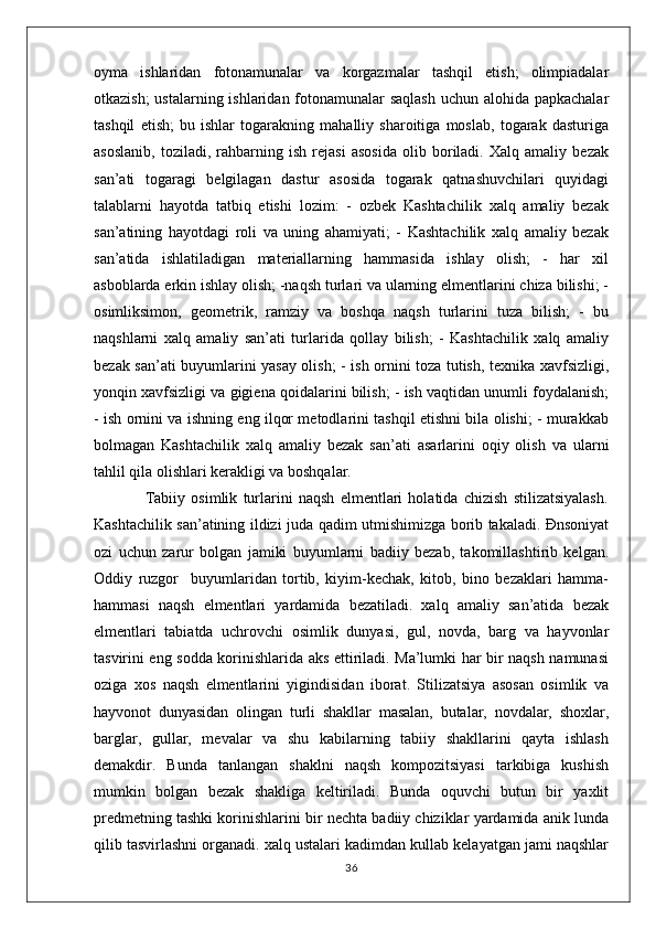 oyma   ishlaridan   fotonamunalar   va   korgazmalar   tashqil   etish;   olimpiadalar
otkazish;  ustalarning ishlaridan fotonamunalar  saqlash  uchun alohida papkachalar
tashqil   etish;   bu   ishlar   togarakning   mahalliy   sharoitiga   moslab,   togarak   dasturiga
asoslanib,   toziladi,   rahbarning   ish   rejasi   asosida   olib   boriladi.   Xalq   amaliy   bezak
san’ati   togaragi   belgilagan   dastur   asosida   togarak   qatnashuvchilari   quyidagi
talablarni   hayotda   tatbiq   etishi   lozim:   -   ozbek   Kashtachilik   xalq   amaliy   bezak
san’atining   hayotdagi   roli   va   uning   ahamiyati;   -   Kashtachilik   xalq   amaliy   bezak
san’atida   ishlatiladigan   materiallarning   hammasida   ishlay   olish;   -   har   xil
asboblarda erkin ishlay olish; -naqsh turlari va ularning elmentlarini chiza bilishi; -
osimliksimon,   geometrik,   ramziy   va   boshqa   naqsh   turlarini   tuza   bilish;   -   bu
naqshlarni   xalq   amaliy   san’ati   turlarida   qollay   bilish;   -   Kashtachilik   xalq   amaliy
bezak san’ati buyumlarini yasay olish; - ish ornini toza tutish, texnika xavfsizligi,
yonqin xavfsizligi va gigiena qoidalarini bilish; - ish vaqtidan unumli foydalanish;
- ish ornini va ishning eng ilqor metodlarini tashqil etishni bila olishi; - murakkab
bolmagan   Kashtachilik   xalq   amaliy   bezak   san’ati   asarlarini   oqiy   olish   va   ularni
tahlil qila olishlari kerakligi va boshqalar. 
                  Tabiiy   osimlik   turlarini   naqsh   elmentlari   holatida   chizish   stilizatsiyalash.
Kashtachilik san’atining ildizi juda qadim utmishimizga borib takaladi. Đnsoniyat
ozi   uchun   zarur   bolgan   jamiki   buyumlarni   badiiy   bezab,   takomillashtirib   kelgan.
Oddiy   ruzgor     buyumlaridan   tortib,   kiyim-kechak,   kitob,   bino   bezaklari   hamma-
hammasi   naqsh   elmentlari   yardamida   bezatiladi.   xalq   amaliy   san’atida   bezak
elmentlari   tabiatda   uchrovchi   osimlik   dunyasi,   gul,   novda,   barg   va   hayvonlar
tasvirini eng sodda korinishlarida aks ettiriladi. Ma’lumki har bir naqsh namunasi
oziga   xos   naqsh   elmentlarini   yigindisidan   iborat.   Stilizatsiya   asosan   osimlik   va
hayvonot   dunyasidan   olingan   turli   shakllar   masalan,   butalar,   novdalar,   shoxlar,
barglar,   gullar,   mevalar   va   shu   kabilarning   tabiiy   shakllarini   qayta   ishlash
demakdir.   Bunda   tanlangan   shaklni   naqsh   kompozitsiyasi   tarkibiga   kushish
mumkin   bolgan   bezak   shakliga   keltiriladi.   Bunda   oquvchi   butun   bir   yaxlit
predmetning tashki korinishlarini bir nechta badiiy chiziklar yardamida anik lunda
qilib tasvirlashni organadi. xalq ustalari kadimdan kullab kelayatgan jami naqshlar
36 