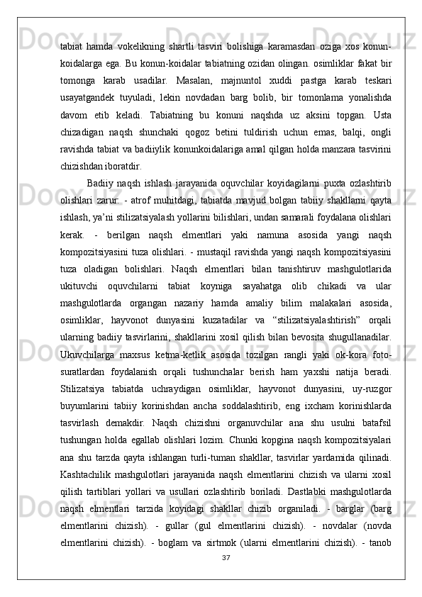 tabiat   hamda   vokelikning   shartli   tasviri   bolishiga   karamasdan   oziga   xos   konun-
koidalarga ega.  Bu  konun-koidalar   tabiatning ozidan  olingan.  osimliklar   fakat  bir
tomonga   karab   usadilar.   Masalan,   majnuntol   xuddi   pastga   karab   teskari
usayatgandek   tuyuladi,   lekin   novdadan   barg   bolib,   bir   tomonlama   yonalishda
davom   etib   keladi.   Tabiatning   bu   konuni   naqshda   uz   aksini   topgan.   Usta
chizadigan   naqsh   shunchaki   qogoz   betini   tuldirish   uchun   emas,   balqi,   ongli
ravishda tabiat va badiiylik konunkoidalariga amal qilgan holda manzara tasvirini
chizishdan iboratdir.
              Badiiy   naqsh   ishlash   jarayanida   oquvchilar   koyidagilarni   puxta   ozlashtirib
olishlari   zarur:   -   atrof   muhitdagi,   tabiatda   mavjud   bolgan   tabiiy   shakllarni   qayta
ishlash, ya’ni stilizatsiyalash yollarini bilishlari, undan samarali foydalana olishlari
kerak.   -   berilgan   naqsh   elmentlari   yaki   namuna   asosida   yangi   naqsh
kompozitsiyasini  tuza  olishlari. -  mustaqil  ravishda  yangi   naqsh  kompozitsiyasini
tuza   oladigan   bolishlari.   Naqsh   elmentlari   bilan   tanishtiruv   mashgulotlarida
ukituvchi   oquvchilarni   tabiat   koyniga   sayahatga   olib   chikadi   va   ular
mashgulotlarda   organgan   nazariy   hamda   amaliy   bilim   malakalari   asosida,
osimliklar,   hayvonot   dunyasini   kuzatadilar   va   “stilizatsiyalashtirish”   orqali
ularning  badiiy  tasvirlarini,  shakllarini  xosil  qilish   bilan   bevosita  shugullanadilar.
Ukuvchilarga   maxsus   ketma-ketlik   asosida   tozilgan   rangli   yaki   ok-kora   foto-
suratlardan   foydalanish   orqali   tushunchalar   berish   ham   yaxshi   natija   beradi.
Stilizatsiya   tabiatda   uchraydigan   osimliklar,   hayvonot   dunyasini,   uy-ruzgor
buyumlarini   tabiiy   korinishdan   ancha   soddalashtirib,   eng   ixcham   korinishlarda
tasvirlash   demakdir.   Naqsh   chizishni   organuvchilar   ana   shu   usulni   batafsil
tushungan   holda   egallab   olishlari   lozim.   Chunki   kopgina   naqsh   kompozitsiyalari
ana   shu   tarzda   qayta   ishlangan   turli-tuman   shakllar,   tasvirlar   yardamida   qilinadi.
Kashtachilik   mashgulotlari   jarayanida   naqsh   elmentlarini   chizish   va   ularni   xosil
qilish   tartiblari   yollari   va   usullari   ozlashtirib   boriladi.   Dastlabki   mashgulotlarda
naqsh   elmentlari   tarzida   koyidagi   shakllar   chizib   organiladi.   -   barglar   (barg
elmentlarini   chizish).   -   gullar   (gul   elmentlarini   chizish).   -   novdalar   (novda
elmentlarini   chizish).   -   boglam   va   sirtmok   (ularni   elmentlarini   chizish).   -   tanob
37 