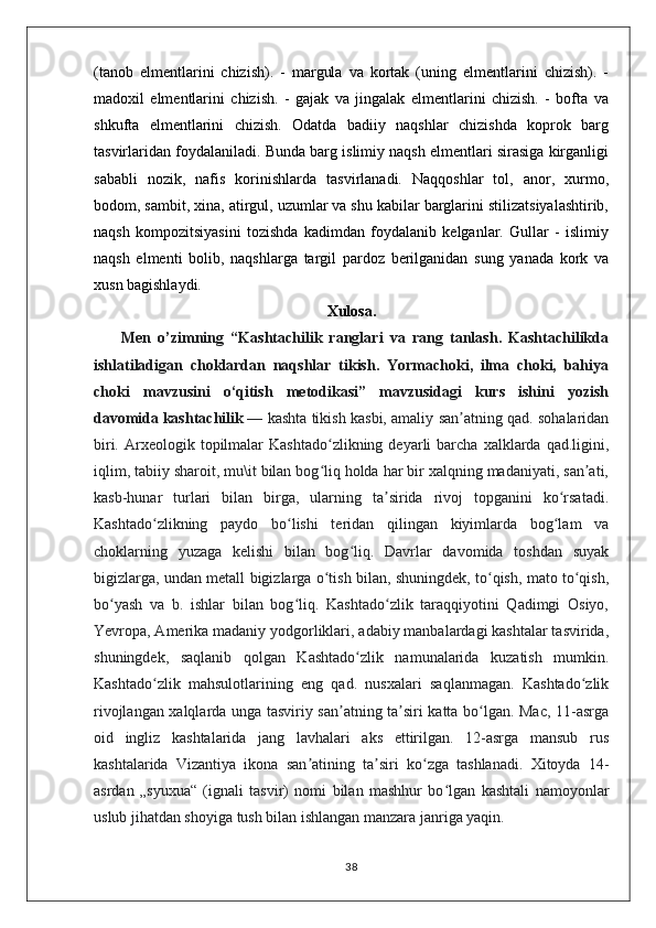 (tanob   elmentlarini   chizish).   -   margula   va   kortak   (uning   elmentlarini   chizish).   -
madoxil   elmentlarini   chizish.   -   gajak   va   jingalak   elmentlarini   chizish.   -   bofta   va
shkufta   elmentlarini   chizish.   Odatda   badiiy   naqshlar   chizishda   koprok   barg
tasvirlaridan foydalaniladi. Bunda barg islimiy naqsh elmentlari sirasiga kirganligi
sababli   nozik,   nafis   korinishlarda   tasvirlanadi.   Naqqoshlar   tol,   anor,   xurmo,
bodom, sambit, xina, atirgul, uzumlar va shu kabilar barglarini stilizatsiyalashtirib,
naqsh   kompozitsiyasini   tozishda   kadimdan   foydalanib   kelganlar.   Gullar   -   islimiy
naqsh   elmenti   bolib,   naqshlarga   targil   pardoz   berilganidan   sung   yanada   kork   va
xusn bagishlaydi.
Xulosa.
        Men   o’zimning   “Kashtachilik   ranglari   va   rang   tanlash.   Kashtachilikda
ishlatiladigan   choklardan   naqshlar   tikish.   Yormachoki,   ilma   choki,   bahiya
choki   mavzusini   o‘qitish   metodikasi”   mavzusidagi   kurs   ishini   yozish
davomida   kashtachilik   — kashta tikish kasbi, amaliy san atning qad. sohalaridanʼ
biri.  Arxeologik  topilmalar  Kashtado zlikning   deyarli  barcha   xalklarda  qad.ligini,	
ʻ
iqlim, tabiiy sharoit, mu\it bilan bog liq holda har bir xalqning madaniyati, san ati,
ʻ ʼ
kasb-hunar   turlari   bilan   birga,   ularning   ta sirida   rivoj   topganini   ko rsatadi.	
ʼ ʻ
Kashtado zlikning   paydo   bo lishi   teridan   qilingan   kiyimlarda   bog lam   va	
ʻ ʻ ʻ
choklarning   yuzaga   kelishi   bilan   bog liq.   Davrlar   davomida   toshdan   suyak	
ʻ
bigizlarga, undan metall bigizlarga o tish bilan, shuningdek, to qish, mato to qish,	
ʻ ʻ ʻ
bo yash   va   b.   ishlar   bilan   bog liq.   Kashtado zlik   taraqqiyotini   Qadimgi   Osiyo,	
ʻ ʻ ʻ
Yevropa, Amerika madaniy yodgorliklari, adabiy manbalardagi kashtalar tasvirida,
shuningdek,   saqlanib   qolgan   Kashtado zlik   namunalarida   kuzatish   mumkin.	
ʻ
Kashtado zlik   mahsulotlarining   eng   qad.   nusxalari   saqlanmagan.   Kashtado zlik	
ʻ ʻ
rivojlangan xalqlarda unga tasviriy san atning ta siri katta bo lgan. Mac, 11-asrga	
ʼ ʼ ʻ
oid   ingliz   kashtalarida   jang   lavhalari   aks   ettirilgan.   12-asrga   mansub   rus
kashtalarida   Vizantiya   ikona   san atining   ta siri   ko zga   tashlanadi.   Xitoyda   14-	
ʼ ʼ ʻ
asrdan   „syuxua“   (ignali   tasvir)   nomi   bilan   mashhur   bo lgan   kashtali   namoyonlar	
ʻ
uslub jihatdan shoyiga tush bilan ishlangan manzara janriga yaqin.
38 