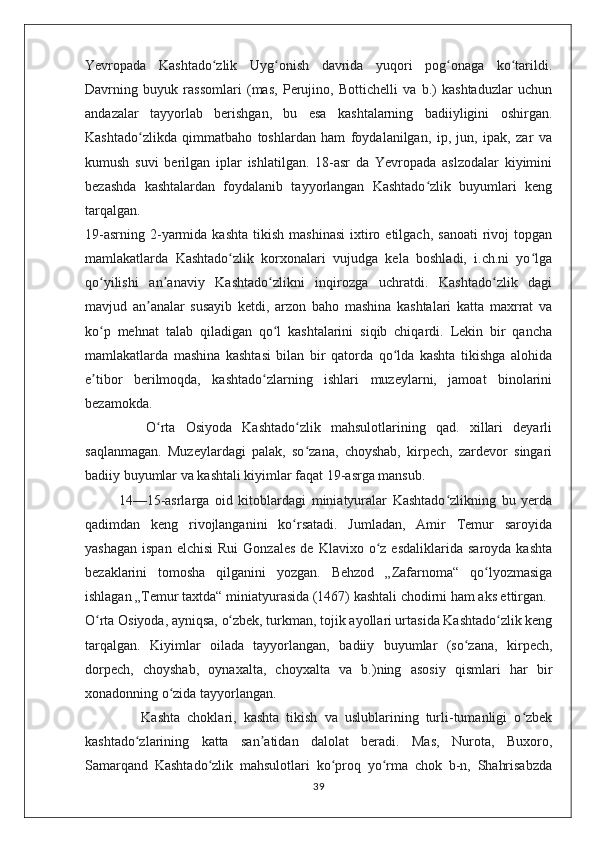 Yevropada   Kashtado zlik   Uyg onish   davrida   yuqori   pog onaga   ko tarildi.ʻ ʻ ʻ ʻ
Davrning   buyuk   rassomlari   (mas,   Perujino,   Bottichelli   va   b.)   kashtaduzlar   uchun
andazalar   tayyorlab   berishgan,   bu   esa   kashtalarning   badiiyligini   oshirgan.
Kashtado zlikda   qimmatbaho   toshlardan   ham   foydalanilgan,   ip,   jun,   ipak,   zar   va	
ʻ
kumush   suvi   berilgan   iplar   ishlatilgan.   18-asr   da   Yevropada   aslzodalar   kiyimini
bezashda   kashtalardan   foydalanib   tayyorlangan   Kashtado zlik   buyumlari   keng	
ʻ
tarqalgan.
19-asrning   2-yarmida  kashta   tikish   mashinasi   ixtiro  etilgach,   sanoati  rivoj   topgan
mamlakatlarda   Kashtado zlik   korxonalari   vujudga   kela   boshladi,   i.ch.ni   yo lga	
ʻ ʻ
qo yilishi   an anaviy   Kashtado zlikni   inqirozga   uchratdi.   Kashtado zlik   dagi	
ʻ ʼ ʻ ʻ
mavjud   an analar   susayib   ketdi,   arzon   baho   mashina   kashtalari   katta   maxrrat   va	
ʼ
ko p   mehnat   talab   qiladigan   qo l   kashtalarini   siqib   chiqardi.   Lekin   bir   qancha	
ʻ ʻ
mamlakatlarda   mashina   kashtasi   bilan   bir   qatorda   qo lda   kashta   tikishga   alohida	
ʻ
e tibor   berilmoqda,   kashtado zlarning   ishlari   muzeylarni,   jamoat   binolarini	
ʼ ʻ
bezamokda.
            O rta   Osiyoda   Kashtado zlik   mahsulotlarining   qad.   xillari   deyarli	
ʻ ʻ
saqlanmagan.   Muzeylardagi   palak,   so zana,   choyshab,   kirpech,   zardevor   singari	
ʻ
badiiy buyumlar va kashtali kiyimlar faqat 19-asrga mansub.
            14—15-asrlarga   oid   kitoblardagi   miniatyuralar   Kashtado zlikning   bu   yerda	
ʻ
qadimdan   keng   rivojlanganini   ko rsatadi.   Jumladan,   Amir   Temur   saroyida	
ʻ
yashagan   ispan  elchisi   Rui  Gonzales  de  Klavixo   o z  esdaliklarida   saroyda  kashta	
ʻ
bezaklarini   tomosha   qilganini   yozgan.   Behzod   „Zafarnoma“   qo lyozmasiga	
ʻ
ishlagan „Temur taxtda“ miniatyurasida (1467) kashtali chodirni ham aks ettirgan.
O rta Osiyoda, ayniqsa, o zbek, turkman, tojik ayollari urtasida Kashtado zlik keng	
ʻ ʻ ʻ
tarqalgan.   Kiyimlar   oilada   tayyorlangan,   badiiy   buyumlar   (so zana,   kirpech,	
ʻ
dorpech,   choyshab,   oynaxalta,   choyxalta   va   b.)ning   asosiy   qismlari   har   bir
xonadonning o zida tayyorlangan.	
ʻ
                Kashta   choklari,   kashta   tikish   va   uslublarining   turli-tumanligi   o zbek	
ʻ
kashtado zlarining   katta   san atidan   dalolat   beradi.   Mas,   Nurota,   Buxoro,	
ʻ ʼ
Samarqand   Kashtado zlik   mahsulotlari   ko proq   yo rma   chok   b-n,   Shahrisabzda	
ʻ ʻ ʻ
39 
