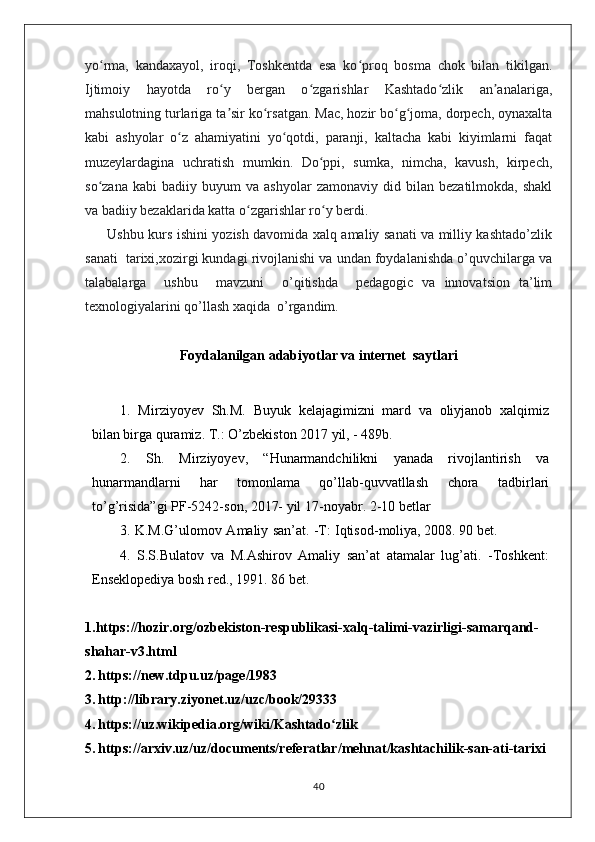 yo rma,   kandaxayol,   iroqi,   Toshkentda   esa   ko proq   bosma   chok   bilan   tikilgan.ʻ ʻ
Ijtimoiy   hayotda   ro y   bergan   o zgarishlar   Kashtado zlik   an analariga,	
ʻ ʻ ʻ ʼ
mahsulotning turlariga ta sir ko rsatgan. Mac, hozir bo g joma, dorpech, oynaxalta
ʼ ʻ ʻ ʻ
kabi   ashyolar   o z   ahamiyatini   yo qotdi,   paranji,   kaltacha   kabi   kiyimlarni   faqat	
ʻ ʻ
muzeylardagina   uchratish   mumkin.   Do ppi,   sumka,   nimcha,   kavush,   kirpech,	
ʻ
so zana   kabi   badiiy   buyum   va   ashyolar   zamonaviy   did  bilan   bezatilmokda,  shakl	
ʻ
va badiiy bezaklarida katta o zgarishlar ro y berdi. 	
ʻ ʻ
         Ushbu kurs ishini yozish davomida xalq amaliy sanati va milliy kashtado’zlik
sanati  tarixi,xozirgi kundagi rivojlanishi va undan foydalanishda o’quvchilarga va
talabalarga     ushbu     mavzuni     o’qitishda     pedagogic   va   innovatsion   ta’lim
texnologiyalarini qo’llash xaqida  o’rgandim.
Foydalanilgan adabiyotlar va internet  saytlari
1.   M i r ziyoyev   Sh. M .   B uyuk   kelajagimizni   mard   va   oliyjanob   xalqimiz
bilan bi r ga qu r amiz.  T .: O ’ zbeki s ton 2017 yil, - 489b.
2.   Sh.   M i r ziyoyev,   “ H unarmandchilikni   yanada   r ivojlanti r i s h   va
hunarmandlarni   har   t omonlama   qo ’ l lab-quvvatlla s h   chora   tadb i r lari
to ’ g ’r i s ida”gi   P F - 5242 - s on,   2017- yil 17 - noya b r . 2 - 10 betlar
3.   K. M . G ’ u l o m o v   A maliy   s a n ’ a t .   - T :   I qti s od - moliya, 2008. 90 bet.
4.   S.S. B ulatov   va   M .A s hi r ov   Amaliy   s an’at   atamalar   lug ’ ati.   -T o s hkent:
E n s eklopediya   bo s h  r ed., 1991. 86 bet.
1.https://hozir.org/ozbekiston-respublikasi-xalq-talimi-vazirligi-samarqand-
shahar-v3.html
2.   https://new.tdpu.uz/page/1983
3.   http://library.ziyonet.uz/uzc/book/29333
4.   https://uz.wikipedia.org/wiki/Kashtado zlik	
ʻ
5.   https://arxiv.uz/uz/documents/referatlar/mehnat/kashtachilik-san-ati-tarixi
40 