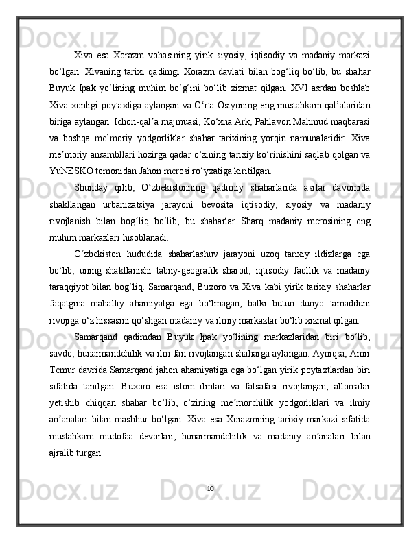 Xiva   esa   Xorazm   vohasining   yirik   siyosiy,   iqtisodiy   va   madaniy   markazi
bo‘lgan.   Xivaning   tarixi   qadimgi   Xorazm   davlati   bilan   bog‘liq   bo‘lib,   bu   shahar
Buyuk   Ipak   yo‘lining   muhim   bo‘g‘ini   bo‘lib   xizmat   qilgan.   XVI   asrdan   boshlab
Xiva xonligi poytaxtiga aylangan va O rta Osiyoning eng mustahkam qal’alaridanʻ
biriga aylangan. Ichon-qal a majmuasi, Ko‘xna Ark, Pahlavon Mahmud maqbarasi	
ʼ
va   boshqa   me’moriy   yodgorliklar   shahar   tarixining   yorqin   namunalaridir.   Xiva
me moriy ansambllari hozirga qadar o‘zining tarixiy ko‘rinishini saqlab qolgan va	
ʼ
YuNESKO tomonidan Jahon merosi ro‘yxatiga kiritilgan.
Shunday   qilib,   O zbekistonning   qadimiy   shaharlarida   asrlar   davomida	
ʻ
shakllangan   urbanizatsiya   jarayoni   bevosita   iqtisodiy,   siyosiy   va   madaniy
rivojlanish   bilan   bog liq   bo‘lib,   bu   shaharlar   Sharq   madaniy   merosining   eng	
ʻ
muhim markazlari hisoblanadi.
O zbekiston   hududida   shaharlashuv   jarayoni   uzoq   tarixiy   ildizlarga   ega	
ʻ
bo‘lib,   uning   shakllanishi   tabiiy-geografik   sharoit,   iqtisodiy   faollik   va   madaniy
taraqqiyot   bilan   bog‘liq.   Samarqand,   Buxoro   va   Xiva   kabi   yirik   tarixiy   shaharlar
faqatgina   mahalliy   ahamiyatga   ega   bo‘lmagan,   balki   butun   dunyo   tamadduni
rivojiga o‘z hissasini qo‘shgan madaniy va ilmiy markazlar bo‘lib xizmat qilgan.
Samarqand   qadimdan   Buyuk   Ipak   yo‘lining   markazlaridan   biri   bo‘lib,
savdo, hunarmandchilik va ilm-fan rivojlangan shaharga aylangan. Ayniqsa, Amir
Temur davrida Samarqand jahon ahamiyatiga ega bo‘lgan yirik poytaxtlardan biri
sifatida   tanilgan.   Buxoro   esa   islom   ilmlari   va   falsafasi   rivojlangan,   allomalar
yetishib   chiqqan   shahar   bo‘lib,   o‘zining   me morchilik   yodgorliklari   va   ilmiy	
ʼ
an analari   bilan   mashhur   bo‘lgan.   Xiva   esa   Xorazmning   tarixiy   markazi   sifatida	
ʼ
mustahkam   mudofaa   devorlari,   hunarmandchilik   va   madaniy   an analari   bilan	
ʼ
ajralib turgan.
10 