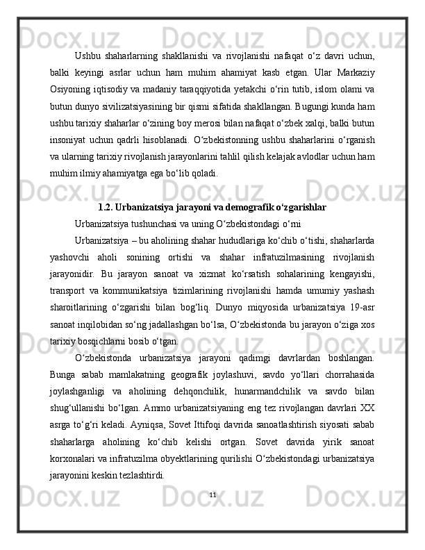 Ushbu   shaharlarning   shakllanishi   va   rivojlanishi   nafaqat   o‘z   davri   uchun,
balki   keyingi   asrlar   uchun   ham   muhim   ahamiyat   kasb   etgan.   Ular   Markaziy
Osiyoning iqtisodiy va madaniy taraqqiyotida yetakchi o‘rin tutib, islom olami va
butun dunyo sivilizatsiyasining bir qismi sifatida shakllangan. Bugungi kunda ham
ushbu tarixiy shaharlar o‘zining boy merosi bilan nafaqat o‘zbek xalqi, balki butun
insoniyat   uchun   qadrli   hisoblanadi.   O zbekistonning   ushbu   shaharlarini   o‘rganishʻ
va ularning tarixiy rivojlanish jarayonlarini tahlil qilish kelajak avlodlar uchun ham
muhim ilmiy ahamiyatga ega bo‘lib qoladi.
1.2. Urbanizatsiya jarayoni va demografik o‘zgarishlar
Urbanizatsiya tushunchasi va uning O zbekistondagi o‘rni	
ʻ
Urbanizatsiya – bu aholining shahar hududlariga ko‘chib o‘tishi, shaharlarda
yashovchi   aholi   sonining   ortishi   va   shahar   infratuzilmasining   rivojlanish
jarayonidir.   Bu   jarayon   sanoat   va   xizmat   ko‘rsatish   sohalarining   kengayishi,
transport   va   kommunikatsiya   tizimlarining   rivojlanishi   hamda   umumiy   yashash
sharoitlarining   o‘zgarishi   bilan   bog‘liq.   Dunyo   miqyosida   urbanizatsiya   19-asr
sanoat inqilobidan so‘ng jadallashgan bo‘lsa, O zbekistonda bu jarayon o‘ziga xos	
ʻ
tarixiy bosqichlarni bosib o‘tgan.
O zbekistonda   urbanizatsiya   jarayoni   qadimgi   davrlardan   boshlangan.	
ʻ
Bunga   sabab   mamlakatning   geografik   joylashuvi,   savdo   yo‘llari   chorrahasida
joylashganligi   va   aholining   dehqonchilik,   hunarmandchilik   va   savdo   bilan
shug‘ullanishi   bo‘lgan.  Ammo urbanizatsiyaning  eng  tez  rivojlangan  davrlari   XX
asrga to‘g‘ri keladi. Ayniqsa, Sovet Ittifoqi davrida sanoatlashtirish siyosati sabab
shaharlarga   aholining   ko‘chib   kelishi   ortgan.   Sovet   davrida   yirik   sanoat
korxonalari va infratuzilma obyektlarining qurilishi O zbekistondagi urbanizatsiya	
ʻ
jarayonini keskin tezlashtirdi.
11 