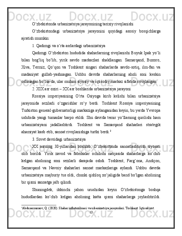 O zbekistonda urbanizatsiya jarayonining tarixiy rivojlanishiʻ
O zbekistondagi   urbanizatsiya   jarayonini   quyidagi   asosiy   bosqichlarga
ʻ
ajratish mumkin:
1. Qadimgi va o rta asrlardagi urbanizatsiya	
ʻ
Qadimgi O zbekiston  hududida shaharlarning rivojlanishi  Buyuk Ipak yo‘li	
ʻ
bilan   bog‘liq   bo‘lib,   yirik   savdo   markazlari   shakllangan.   Samarqand,   Buxoro,
Xiva,   Termiz,   Qo‘qon   va   Toshkent   singari   shaharlarda   savdo-sotiq,   ilm-fan   va
madaniyat   gullab-yashnagan.   Ushbu   davrda   shaharlarning   aholi   soni   keskin
oshmagan bo‘lsa-da, ular muhim siyosiy va iqtisodiy markaz sifatida rivojlangan.
2. XIX asr oxiri – XX asr boshlarida urbanizatsiya jarayoni
Rossiya   imperiyasining   O rta   Osiyoga   kirib   kelishi   bilan   urbanizatsiya	
ʻ
jarayonida   sezilarli   o‘zgarishlar   ro‘y   berdi.   Toshkent   Rossiya   imperiyasining
Turkiston general-gubernatorligi markaziga aylanganidan keyin, bu yerda Yevropa
uslubida   yangi   tumanlar   barpo   etildi.   Shu   davrda   temir   yo‘llarning   qurilishi   ham
urbanizatsiyani   jadallashtirdi.   Toshkent   va   Samarqand   shaharlari   strategik
ahamiyat kasb etib, sanoat rivojlanishiga turtki berdi. 2
3. Sovet davridagi urbanizatsiya
XX   asrning   30-yillaridan   boshlab,   O zbekistonda   sanoatlashtirish   siyosati	
ʻ
olib   borildi.   Yirik   zavod   va   fabrikalar   ochilishi   natijasida   shaharlarga   ko‘chib
kelgan   aholining   soni   sezilarli   darajada   oshdi.   Toshkent,   Farg‘ona,   Andijon,
Samarqand   va   Navoiy   shaharlari   sanoat   markazlariga   aylandi.   Ushbu   davrda
urbanizatsiya majburiy tus oldi, chunki qishloq xo‘jaligida band bo‘lgan aholining
bir qismi sanoatga jalb qilindi.
Shuningdek,   ikkinchi   jahon   urushidan   keyin   O zbekistonga   boshqa	
ʻ
hududlardan   ko‘chib   kelgan   aholining   katta   qismi   shaharlarga   joylashtirildi.
2
Abduraxmonov, Q. (2020). Shahar infratuzilmasi va urbanizatsiya jarayonlari. Toshkent: Iqtisodiyot.
12 