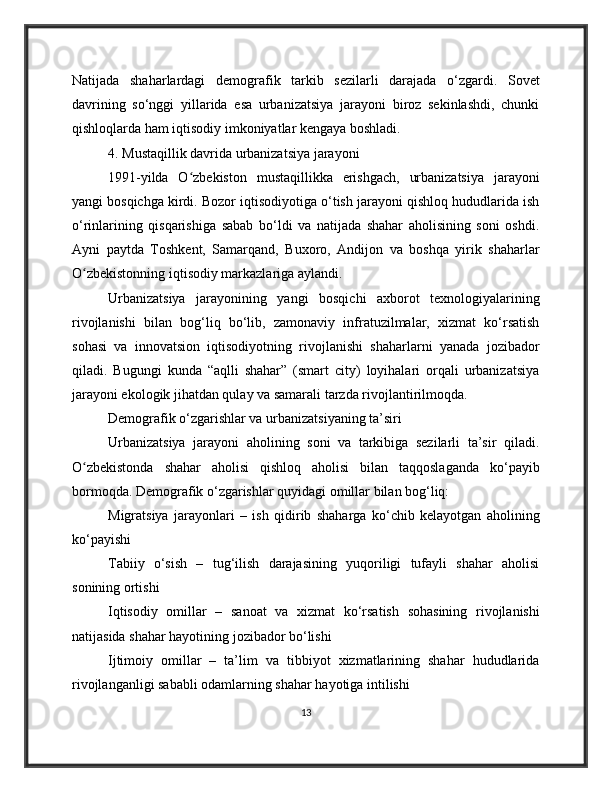 Natijada   shaharlardagi   demografik   tarkib   sezilarli   darajada   o‘zgardi.   Sovet
davrining   so‘nggi   yillarida   esa   urbanizatsiya   jarayoni   biroz   sekinlashdi,   chunki
qishloqlarda ham iqtisodiy imkoniyatlar kengaya boshladi.
4. Mustaqillik davrida urbanizatsiya jarayoni
1991-yilda   O zbekiston   mustaqillikka   erishgach,   urbanizatsiya   jarayoniʻ
yangi bosqichga kirdi. Bozor iqtisodiyotiga o‘tish jarayoni qishloq hududlarida ish
o‘rinlarining   qisqarishiga   sabab   bo‘ldi   va   natijada   shahar   aholisining   soni   oshdi.
Ayni   paytda   Toshkent,   Samarqand,   Buxoro,   Andijon   va   boshqa   yirik   shaharlar
O zbekistonning iqtisodiy markazlariga aylandi.	
ʻ
Urbanizatsiya   jarayonining   yangi   bosqichi   axborot   texnologiyalarining
rivojlanishi   bilan   bog‘liq   bo‘lib,   zamonaviy   infratuzilmalar,   xizmat   ko‘rsatish
sohasi   va   innovatsion   iqtisodiyotning   rivojlanishi   shaharlarni   yanada   jozibador
qiladi.   Bugungi   kunda   “aqlli   shahar”   (smart   city)   loyihalari   orqali   urbanizatsiya
jarayoni ekologik jihatdan qulay va samarali tarzda rivojlantirilmoqda.
Demografik o‘zgarishlar va urbanizatsiyaning ta’siri
Urbanizatsiya   jarayoni   aholining   soni   va   tarkibiga   sezilarli   ta’sir   qiladi.
O zbekistonda   shahar   aholisi   qishloq   aholisi   bilan   taqqoslaganda   ko‘payib
ʻ
bormoqda. Demografik o‘zgarishlar quyidagi omillar bilan bog‘liq:
Migratsiya   jarayonlari   –   ish   qidirib   shaharga   ko‘chib   kelayotgan   aholining
ko‘payishi
Tabiiy   o‘sish   –   tug‘ilish   darajasining   yuqoriligi   tufayli   shahar   aholisi
sonining ortishi
Iqtisodiy   omillar   –   sanoat   va   xizmat   ko‘rsatish   sohasining   rivojlanishi
natijasida shahar hayotining jozibador bo‘lishi
Ijtimoiy   omillar   –   ta’lim   va   tibbiyot   xizmatlarining   shahar   hududlarida
rivojlanganligi sababli odamlarning shahar hayotiga intilishi
13 