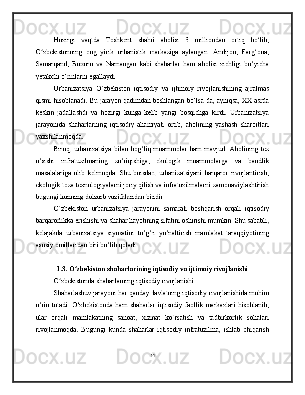 Hozirgi   vaqtda   Toshkent   shahri   aholisi   3   milliondan   ortiq   bo‘lib,
O zbekistonning   eng   yirik   urbanistik   markaziga   aylangan.   Andijon,   Farg‘ona,ʻ
Samarqand,   Buxoro   va   Namangan   kabi   shaharlar   ham   aholisi   zichligi   bo‘yicha
yetakchi o‘rinlarni egallaydi.
Urbanizatsiya   O zbekiston   iqtisodiy   va   ijtimoiy   rivojlanishining   ajralmas	
ʻ
qismi hisoblanadi. Bu jarayon qadimdan boshlangan bo‘lsa-da, ayniqsa, XX asrda
keskin   jadallashdi   va   hozirgi   kunga   kelib   yangi   bosqichga   kirdi.   Urbanizatsiya
jarayonida   shaharlarning   iqtisodiy   ahamiyati   ortib,   aholining   yashash   sharoitlari
yaxshilanmoqda.
Biroq,   urbanizatsiya   bilan   bog‘liq   muammolar   ham   mavjud.   Aholining   tez
o‘sishi   infratuzilmaning   zo‘riqishiga,   ekologik   muammolarga   va   bandlik
masalalariga   olib   kelmoqda.   Shu   boisdan,   urbanizatsiyani   barqaror   rivojlantirish,
ekologik toza texnologiyalarni joriy qilish va infratuzilmalarni zamonaviylashtirish
bugungi kunning dolzarb vazifalaridan biridir.
O zbekiston   urbanizatsiya   jarayonini   samarali   boshqarish   orqali   iqtisodiy	
ʻ
barqarorlikka erishishi va shahar hayotining sifatini oshirishi mumkin. Shu sababli,
kelajakda   urbanizatsiya   siyosatini   to‘g‘ri   yo‘naltirish   mamlakat   taraqqiyotining
asosiy omillaridan biri bo‘lib qoladi.
1.3. O zbekiston shaharlarining iqtisodiy va ijtimoiy rivojlanishi	
ʻ
O zbekistonda shaharlarning iqtisodiy rivojlanishi	
ʻ
Shaharlashuv jarayoni har qanday davlatning iqtisodiy rivojlanishida muhim
o‘rin   tutadi.   O zbekistonda   ham   shaharlar   iqtisodiy   faollik   markazlari   hisoblanib,	
ʻ
ular   orqali   mamlakatning   sanoat,   xizmat   ko‘rsatish   va   tadbirkorlik   sohalari
rivojlanmoqda.   Bugungi   kunda   shaharlar   iqtisodiy   infratuzilma,   ishlab   chiqarish
14 