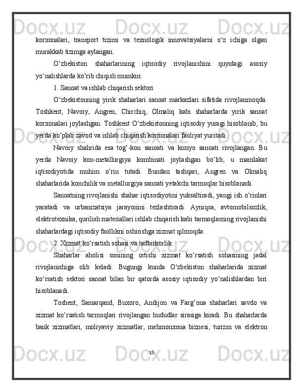 korxonalari,   transport   tizimi   va   texnologik   innovatsiyalarni   o‘z   ichiga   olgan
murakkab tizimga aylangan.
O zbekiston   shaharlarining   iqtisodiy   rivojlanishini   quyidagi   asosiyʻ
yo‘nalishlarda ko‘rib chiqish mumkin:
1. Sanoat va ishlab chiqarish sektori
O zbekistonning   yirik   shaharlari   sanoat   markazlari   sifatida   rivojlanmoqda.
ʻ
Toshkent,   Navoiy,   Angren,   Chirchiq,   Olmaliq   kabi   shaharlarda   yirik   sanoat
korxonalari joylashgan. Toshkent  O zbekistonning iqtisodiy yuragi hisoblanib, bu	
ʻ
yerda ko‘plab zavod va ishlab chiqarish korxonalari faoliyat yuritadi.
Navoiy   shahrida   esa   tog‘-kon   sanoati   va   kimyo   sanoati   rivojlangan.   Bu
yerda   Navoiy   kon-metallurgiya   kombinati   joylashgan   bo‘lib,   u   mamlakat
iqtisodiyotida   muhim   o‘rin   tutadi.   Bundan   tashqari,   Angren   va   Olmaliq
shaharlarida konchilik va metallurgiya sanoati yetakchi tarmoqlar hisoblanadi.
Sanoatning rivojlanishi shahar iqtisodiyotini yuksaltiradi, yangi ish o‘rinlari
yaratadi   va   urbanizatsiya   jarayonini   tezlashtiradi.   Ayniqsa,   avtomobilsozlik,
elektrotexnika, qurilish materiallari ishlab chiqarish kabi tarmoqlarning rivojlanishi
shaharlardagi iqtisodiy faollikni oshirishga xizmat qilmoqda.
2. Xizmat ko‘rsatish sohasi va tadbirkorlik
Shaharlar   aholisi   sonining   ortishi   xizmat   ko‘rsatish   sohasining   jadal
rivojlanishiga   olib   keladi.   Bugungi   kunda   O zbekiston   shaharlarida   xizmat	
ʻ
ko‘rsatish   sektori   sanoat   bilan   bir   qatorda   asosiy   iqtisodiy   yo‘nalishlardan   biri
hisoblanadi.
Toshent,   Samarqand,   Buxoro,   Andijon   va   Farg‘ona   shaharlari   savdo   va
xizmat   ko‘rsatish   tarmoqlari   rivojlangan   hududlar   sirasiga   kiradi.   Bu   shaharlarda
bank   xizmatlari,   moliyaviy   xizmatlar,   mehmonxona   biznesi,   turizm   va   elektron
15 