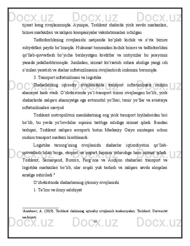 tijorat   keng   rivojlanmoqda.   Ayniqsa,   Toshkent   shahrida   yirik   savdo   markazlari,
biznes markazlari va xalqaro kompaniyalar vakolatxonalari ochilgan.
Tadbirkorlikning   rivojlanishi   natijasida   ko‘plab   kichik   va   o‘rta   biznes
subyektlari paydo bo‘lmoqda. Hukumat tomonidan kichik biznes va tadbirkorlikni
qo‘llab-quvvatlash   bo‘yicha   berilayotgan   kreditlar   va   imtiyozlar   bu   jarayonni
yanada   jadallashtirmoqda.   Jumladan,   xizmat   ko‘rsatish   sohasi   aholiga   yangi   ish
o‘rinlari yaratish va shahar infratuzilmasini rivojlantirish imkonini bermoqda.
3. Transport infratuzilmasi va logistika
Shaharlarning   iqtisodiy   rivojlanishida   transport   infratuzilmasi   muhim
ahamiyat   kasb   etadi.   O zbekistonda   yo‘l-transport   tizimi   rivojlangan   bo‘lib,   yirikʻ
shaharlarda   xalqaro   ahamiyatga   ega   avtomobil   yo‘llari,   temir   yo‘llar   va   aviatsiya
infratuzilmalari mavjud.
Toshkent  metropoliteni  mamlakatning  eng  yirik transport   loyihalaridan  biri
bo‘lib,   bu   yerda   yo‘lovchilar   oqimini   tartibga   solishga   xizmat   qiladi.   Bundan
tashqari,   Toshkent   xalqaro   aeroporti   butun   Markaziy   Osiyo   mintaqasi   uchun
muhim transport markazi hisoblanadi.
Logistika   tarmog‘ining   rivojlanishi   shaharlar   iqtisodiyotini   qo‘llab-
quvvatlash   bilan   birga,   eksport   va   import   hajmini   oshirishga   ham   xizmat   qiladi.
Toshkent,   Samarqand,   Buxoro,   Farg‘ona   va   Andijon   shaharlari   transport   va
logistika   markazlari   bo‘lib,   ular   orqali   yuk   tashish   va   xalqaro   savdo   aloqalari
amalga oshiriladi. 3
O zbekistonda shaharlarning ijtimoiy rivojlanishi	
ʻ
1. Ta’lim va ilmiy salohiyat
3
Anorboev,   A.   (2019).   Toshkent   shahrining   iqtisodiy   rivojlanish   tendensiyalari.   Toshkent:   Universitet
nashriyoti.
16 
