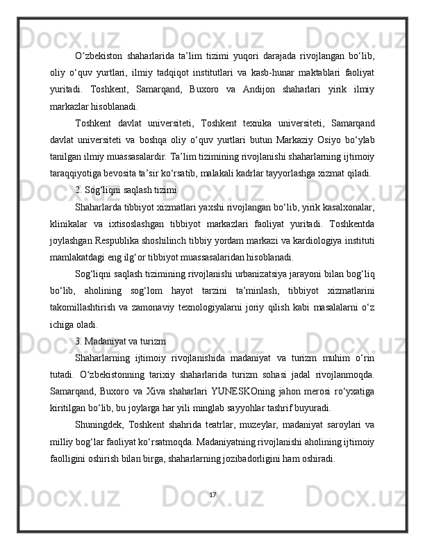O zbekiston   shaharlarida   ta’lim   tizimi   yuqori   darajada   rivojlangan   bo‘lib,ʻ
oliy   o‘quv   yurtlari,   ilmiy   tadqiqot   institutlari   va   kasb-hunar   maktablari   faoliyat
yuritadi.   Toshkent,   Samarqand,   Buxoro   va   Andijon   shaharlari   yirik   ilmiy
markazlar hisoblanadi.
Toshkent   davlat   universiteti,   Toshkent   texnika   universiteti,   Samarqand
davlat   universiteti   va   boshqa   oliy   o‘quv   yurtlari   butun   Markaziy   Osiyo   bo‘ylab
tanilgan ilmiy muassasalardir. Ta’lim tizimining rivojlanishi shaharlarning ijtimoiy
taraqqiyotiga bevosita ta’sir ko‘rsatib, malakali kadrlar tayyorlashga xizmat qiladi.
2. Sog‘liqni saqlash tizimi
Shaharlarda tibbiyot xizmatlari yaxshi rivojlangan bo‘lib, yirik kasalxonalar,
klinikalar   va   ixtisoslashgan   tibbiyot   markazlari   faoliyat   yuritadi.   Toshkentda
joylashgan Respublika shoshilinch tibbiy yordam markazi va kardiologiya instituti
mamlakatdagi eng ilg‘or tibbiyot muassasalaridan hisoblanadi.
Sog‘liqni saqlash tizimining rivojlanishi urbanizatsiya jarayoni bilan bog‘liq
bo‘lib,   aholining   sog‘lom   hayot   tarzini   ta’minlash,   tibbiyot   xizmatlarini
takomillashtirish   va   zamonaviy   texnologiyalarni   joriy   qilish   kabi   masalalarni   o‘z
ichiga oladi.
3. Madaniyat va turizm
Shaharlarning   ijtimoiy   rivojlanishida   madaniyat   va   turizm   muhim   o‘rin
tutadi.   O zbekistonning   tarixiy   shaharlarida   turizm   sohasi   jadal   rivojlanmoqda.
ʻ
Samarqand,   Buxoro   va   Xiva   shaharlari   YUNESKOning   jahon   merosi   ro‘yxatiga
kiritilgan bo‘lib, bu joylarga har yili minglab sayyohlar tashrif buyuradi.
Shuningdek,   Toshkent   shahrida   teatrlar,   muzeylar,   madaniyat   saroylari   va
milliy bog‘lar faoliyat ko‘rsatmoqda. Madaniyatning rivojlanishi aholining ijtimoiy
faolligini oshirish bilan birga, shaharlarning jozibadorligini ham oshiradi.
17 
