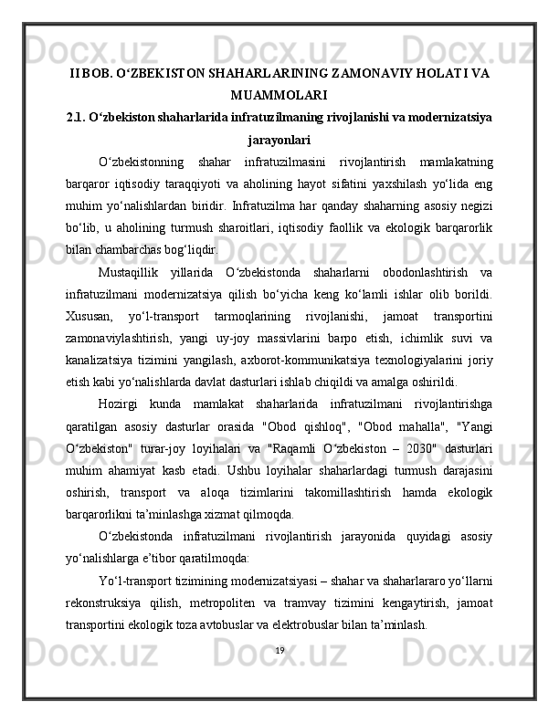 II BOB. O ZBEKISTON SHAHARLARINING ZAMONAVIY HOLATI VAʻ
MUAMMOLARI
2.1. O zbekiston shaharlarida infratuzilmaning rivojlanishi va modernizatsiya	
ʻ
jarayonlari
O zbekistonning   shahar   infratuzilmasini   rivojlantirish   mamlakatning
ʻ
barqaror   iqtisodiy   taraqqiyoti   va   aholining   hayot   sifatini   yaxshilash   yo‘lida   eng
muhim   yo‘nalishlardan   biridir.   Infratuzilma   har   qanday   shaharning   asosiy   negizi
bo‘lib,   u   aholining   turmush   sharoitlari,   iqtisodiy   faollik   va   ekologik   barqarorlik
bilan chambarchas bog‘liqdir.
Mustaqillik   yillarida   O zbekistonda   shaharlarni   obodonlashtirish   va	
ʻ
infratuzilmani   modernizatsiya   qilish   bo‘yicha   keng   ko‘lamli   ishlar   olib   borildi.
Xususan,   yo‘l-transport   tarmoqlarining   rivojlanishi,   jamoat   transportini
zamonaviylashtirish,   yangi   uy-joy   massivlarini   barpo   etish,   ichimlik   suvi   va
kanalizatsiya   tizimini   yangilash,   axborot-kommunikatsiya   texnologiyalarini   joriy
etish kabi yo‘nalishlarda davlat dasturlari ishlab chiqildi va amalga oshirildi.
Hozirgi   kunda   mamlakat   shaharlarida   infratuzilmani   rivojlantirishga
qaratilgan   asosiy   dasturlar   orasida   "Obod   qishloq",   "Obod   mahalla",   "Yangi
O zbekiston"   turar-joy   loyihalari   va   "Raqamli   O zbekiston   –   2030"   dasturlari	
ʻ ʻ
muhim   ahamiyat   kasb   etadi.   Ushbu   loyihalar   shaharlardagi   turmush   darajasini
oshirish,   transport   va   aloqa   tizimlarini   takomillashtirish   hamda   ekologik
barqarorlikni ta’minlashga xizmat qilmoqda.
O zbekistonda   infratuzilmani   rivojlantirish   jarayonida   quyidagi   asosiy	
ʻ
yo‘nalishlarga e’tibor qaratilmoqda:
Yo‘l-transport tizimining modernizatsiyasi – shahar va shaharlararo yo‘llarni
rekonstruksiya   qilish,   metropoliten   va   tramvay   tizimini   kengaytirish,   jamoat
transportini ekologik toza avtobuslar va elektrobuslar bilan ta’minlash.
19 
