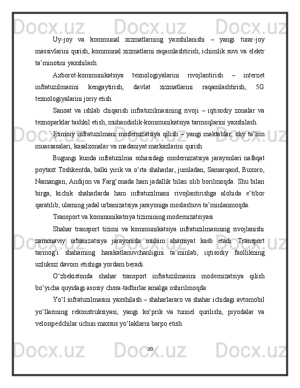 Uy-joy   va   kommunal   xizmatlarning   yaxshilanishi   –   yangi   turar-joy
massivlarini qurish, kommunal xizmatlarni raqamlashtirish, ichimlik suvi va elektr
ta’minotini yaxshilash.
Axborot-kommunikatsiya   texnologiyalarini   rivojlantirish   –   internet
infratuzilmasini   kengaytirish,   davlat   xizmatlarini   raqamlashtirish,   5G
texnologiyalarini joriy etish.
Sanoat   va   ishlab   chiqarish   infratuzilmasining   rivoji   –   iqtisodiy   zonalar   va
texnoparklar tashkil etish, muhandislik-kommunikatsiya tarmoqlarini yaxshilash.
Ijtimoiy infratuzilmani modernizatsiya qilish – yangi maktablar, oliy ta’lim
muassasalari, kasalxonalar va madaniyat markazlarini qurish.
Bugungi   kunda   infratuzilma   sohasidagi   modernizatsiya   jarayonlari   nafaqat
poytaxt Toshkentda, balki yirik va o‘rta shaharlar, jumladan, Samarqand, Buxoro,
Namangan, Andijon va Farg‘onada ham jadallik bilan olib borilmoqda. Shu bilan
birga,   kichik   shaharlarda   ham   infratuzilmani   rivojlantirishga   alohida   e’tibor
qaratilib, ularning jadal urbanizatsiya jarayoniga moslashuvi ta’minlanmoqda.
Transport va kommunikatsiya tizimining modernizatsiyasi
Shahar   transport   tizimi   va   kommunikatsiya   infratuzilmasining   rivojlanishi
zamonaviy   urbanizatsiya   jarayonida   muhim   ahamiyat   kasb   etadi.   Transport
tarmog‘i   shaharning   harakatlanuvchanligini   ta’minlab,   iqtisodiy   faollikning
uzluksiz davom etishiga yordam beradi.
O zbekistonda   shahar   transport   infratuzilmasini   modernizatsiya   qilishʻ
bo‘yicha quyidagi asosiy chora-tadbirlar amalga oshirilmoqda:
Yo‘l infratuzilmasini yaxshilash – shaharlararo va shahar ichidagi avtomobil
yo‘llarining   rekonstruksiyasi,   yangi   ko‘prik   va   tunnel   qurilishi,   piyodalar   va
velosipedchilar uchun maxsus yo‘laklarni barpo etish.
20 
