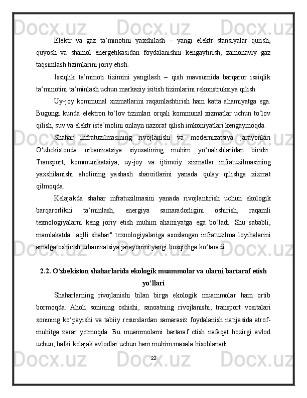 Elektr   va   gaz   ta’minotini   yaxshilash   –   yangi   elektr   stansiyalar   qurish,
quyosh   va   shamol   energetikasidan   foydalanishni   kengaytirish,   zamonaviy   gaz
taqsimlash tizimlarini joriy etish.
Issiqlik   ta’minoti   tizimini   yangilash   –   qish   mavsumida   barqaror   issiqlik
ta’minotini ta’minlash uchun markaziy isitish tizimlarini rekonstruksiya qilish.
Uy-joy   kommunal   xizmatlarini   raqamlashtirish   ham   katta   ahamiyatga   ega.
Bugungi   kunda  elektron   to‘lov  tizimlari   orqali   kommunal   xizmatlar   uchun   to‘lov
qilish, suv va elektr iste’molini onlayn nazorat qilish imkoniyatlari kengaymoqda.
Shahar   infratuzilmasining   rivojlanishi   va   modernizatsiya   jarayonlari
O zbekistonda   urbanizatsiya   siyosatining   muhim   yo‘nalishlaridan   biridir.ʻ
Transport,   kommunikatsiya,   uy-joy   va   ijtimoiy   xizmatlar   infratuzilmasining
yaxshilanishi   aholining   yashash   sharoitlarini   yanada   qulay   qilishga   xizmat
qilmoqda.
Kelajakda   shahar   infratuzilmasini   yanada   rivojlantirish   uchun   ekologik
barqarorlikni   ta’minlash,   energiya   samaradorligini   oshirish,   raqamli
texnologiyalarni   keng   joriy   etish   muhim   ahamiyatga   ega   bo‘ladi.   Shu   sababli,
mamlakatda   "aqlli   shahar"   texnologiyalariga   asoslangan   infratuzilma   loyihalarini
amalga oshirish urbanizatsiya jarayonini yangi bosqichga ko‘taradi.
2.2. O zbekiston shaharlarida ekologik muammolar va ularni bartaraf etish	
ʻ
yo‘llari
Shaharlarning   rivojlanishi   bilan   birga   ekologik   muammolar   ham   ortib
bormoqda.   Aholi   sonining   oshishi,   sanoatning   rivojlanishi,   transport   vositalari
sonining   ko‘payishi   va   tabiiy   resurslardan   samarasiz   foydalanish   natijasida   atrof-
muhitga   zarar   yetmoqda.   Bu   muammolarni   bartaraf   etish   nafaqat   hozirgi   avlod
uchun, balki kelajak avlodlar uchun ham muhim masala hisoblanadi.
22 