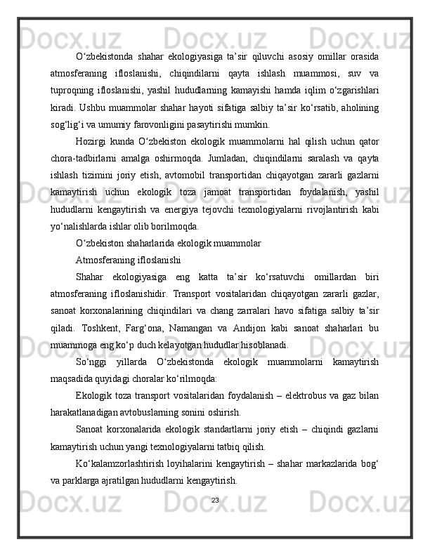 O zbekistonda   shahar   ekologiyasiga   ta’sir   qiluvchi   asosiy   omillar   orasidaʻ
atmosferaning   ifloslanishi,   chiqindilarni   qayta   ishlash   muammosi,   suv   va
tuproqning   ifloslanishi,   yashil   hududlarning   kamayishi   hamda   iqlim   o‘zgarishlari
kiradi.   Ushbu   muammolar   shahar   hayoti   sifatiga   salbiy   ta’sir   ko‘rsatib,   aholining
sog‘lig‘i va umumiy farovonligini pasaytirishi mumkin.
Hozirgi   kunda   O zbekiston   ekologik   muammolarni   hal   qilish   uchun   qator	
ʻ
chora-tadbirlarni   amalga   oshirmoqda.   Jumladan,   chiqindilarni   saralash   va   qayta
ishlash   tizimini   joriy   etish,   avtomobil   transportidan   chiqayotgan   zararli   gazlarni
kamaytirish   uchun   ekologik   toza   jamoat   transportidan   foydalanish,   yashil
hududlarni   kengaytirish   va   energiya   tejovchi   texnologiyalarni   rivojlantirish   kabi
yo‘nalishlarda ishlar olib borilmoqda.
O zbekiston shaharlarida ekologik muammolar	
ʻ
Atmosferaning ifloslanishi
Shahar   ekologiyasiga   eng   katta   ta’sir   ko‘rsatuvchi   omillardan   biri
atmosferaning   ifloslanishidir.   Transport   vositalaridan   chiqayotgan   zararli   gazlar,
sanoat   korxonalarining   chiqindilari   va   chang   zarralari   havo   sifatiga   salbiy   ta’sir
qiladi.   Toshkent,   Farg‘ona,   Namangan   va   Andijon   kabi   sanoat   shaharlari   bu
muammoga eng ko‘p duch kelayotgan hududlar hisoblanadi.
So‘nggi   yillarda   O zbekistonda   ekologik   muammolarni   kamaytirish	
ʻ
maqsadida quyidagi choralar ko‘rilmoqda:
Ekologik toza transport  vositalaridan foydalanish – elektrobus va gaz bilan
harakatlanadigan avtobuslarning sonini oshirish.
Sanoat   korxonalarida   ekologik   standartlarni   joriy   etish   –   chiqindi   gazlarni
kamaytirish uchun yangi texnologiyalarni tatbiq qilish.
Ko‘kalamzorlashtirish   loyihalarini   kengaytirish   –   shahar   markazlarida   bog‘
va parklarga ajratilgan hududlarni kengaytirish.
23 