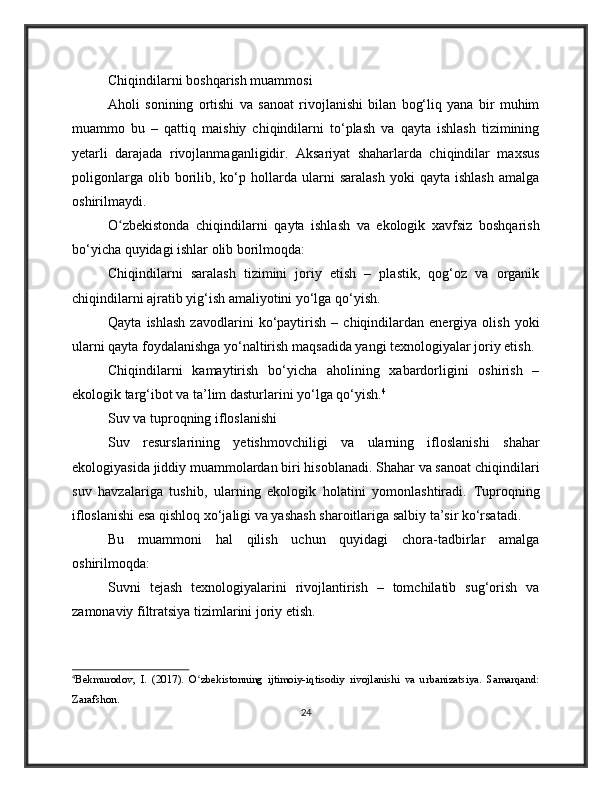 Chiqindilarni boshqarish muammosi
Aholi   sonining   ortishi   va   sanoat   rivojlanishi   bilan   bog‘liq   yana   bir   muhim
muammo   bu   –   qattiq   maishiy   chiqindilarni   to‘plash   va   qayta   ishlash   tizimining
yetarli   darajada   rivojlanmaganligidir.   Aksariyat   shaharlarda   chiqindilar   maxsus
poligonlarga   olib  borilib,  ko‘p  hollarda  ularni   saralash   yoki   qayta   ishlash   amalga
oshirilmaydi.
O zbekistonda   chiqindilarni   qayta   ishlash   va   ekologik   xavfsiz   boshqarishʻ
bo‘yicha quyidagi ishlar olib borilmoqda:
Chiqindilarni   saralash   tizimini   joriy   etish   –   plastik,   qog‘oz   va   organik
chiqindilarni ajratib yig‘ish amaliyotini yo‘lga qo‘yish.
Qayta   ishlash   zavodlarini   ko‘paytirish   –   chiqindilardan   energiya   olish   yoki
ularni qayta foydalanishga yo‘naltirish maqsadida yangi texnologiyalar joriy etish.
Chiqindilarni   kamaytirish   bo‘yicha   aholining   xabardorligini   oshirish   –
ekologik targ‘ibot va ta’lim dasturlarini yo‘lga qo‘yish. 4
Suv va tuproqning ifloslanishi
Suv   resurslarining   yetishmovchiligi   va   ularning   ifloslanishi   shahar
ekologiyasida jiddiy muammolardan biri hisoblanadi. Shahar va sanoat chiqindilari
suv   havzalariga   tushib,   ularning   ekologik   holatini   yomonlashtiradi.   Tuproqning
ifloslanishi esa qishloq xo‘jaligi va yashash sharoitlariga salbiy ta’sir ko‘rsatadi.
Bu   muammoni   hal   qilish   uchun   quyidagi   chora-tadbirlar   amalga
oshirilmoqda:
Suvni   tejash   texnologiyalarini   rivojlantirish   –   tomchilatib   sug‘orish   va
zamonaviy filtratsiya tizimlarini joriy etish.
4
Bekmurodov,   I.   (2017).   O zbekistonning   ijtimoiy-iqtisodiy   rivojlanishi   va   urbanizatsiya.   Samarqand:	
ʻ
Zarafshon.
24 