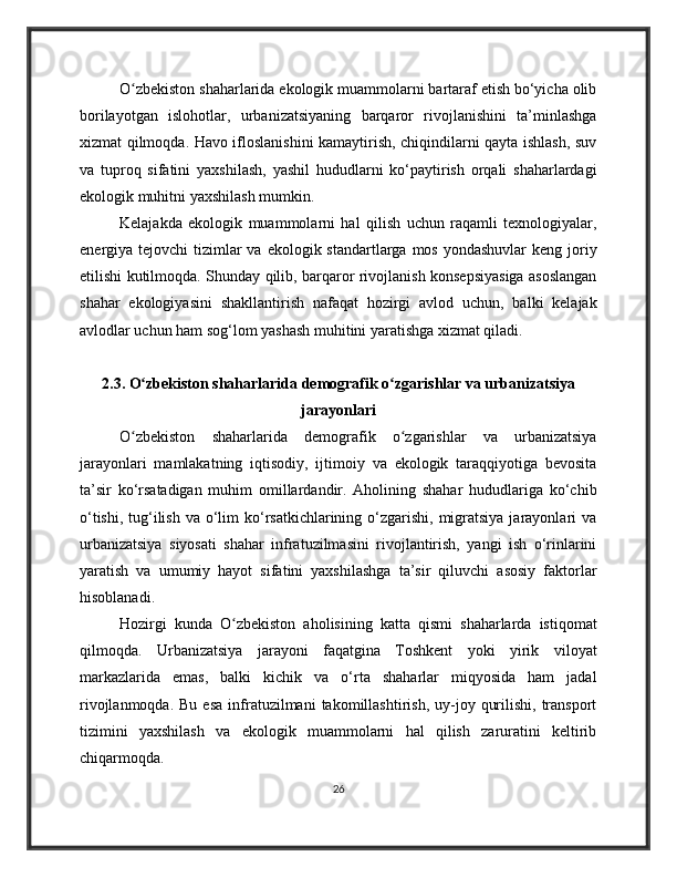O zbekiston shaharlarida ekologik muammolarni bartaraf etish bo‘yicha olibʻ
borilayotgan   islohotlar,   urbanizatsiyaning   barqaror   rivojlanishini   ta’minlashga
xizmat qilmoqda. Havo ifloslanishini kamaytirish, chiqindilarni qayta ishlash, suv
va   tuproq   sifatini   yaxshilash,   yashil   hududlarni   ko‘paytirish   orqali   shaharlardagi
ekologik muhitni yaxshilash mumkin.
Kelajakda   ekologik   muammolarni   hal   qilish   uchun   raqamli   texnologiyalar,
energiya tejovchi  tizimlar  va  ekologik standartlarga  mos yondashuvlar  keng  joriy
etilishi kutilmoqda. Shunday qilib, barqaror rivojlanish konsepsiyasiga asoslangan
shahar   ekologiyasini   shakllantirish   nafaqat   hozirgi   avlod   uchun,   balki   kelajak
avlodlar uchun ham sog‘lom yashash muhitini yaratishga xizmat qiladi.
2.3. O zbekiston shaharlarida demografik o zgarishlar va urbanizatsiya
ʻ ʻ
jarayonlari
O zbekiston   shaharlarida   demografik   o zgarishlar   va   urbanizatsiya
ʻ ʻ
jarayonlari   mamlakatning   iqtisodiy,   ijtimoiy   va   ekologik   taraqqiyotiga   bevosita
ta’sir   ko‘rsatadigan   muhim   omillardandir.   Aholining   shahar   hududlariga   ko‘chib
o‘tishi,  tug‘ilish va  o‘lim  ko‘rsatkichlarining o‘zgarishi, migratsiya  jarayonlari  va
urbanizatsiya   siyosati   shahar   infratuzilmasini   rivojlantirish,   yangi   ish   o‘rinlarini
yaratish   va   umumiy   hayot   sifatini   yaxshilashga   ta’sir   qiluvchi   asosiy   faktorlar
hisoblanadi.
Hozirgi   kunda   O zbekiston   aholisining   katta   qismi   shaharlarda   istiqomat	
ʻ
qilmoqda.   Urbanizatsiya   jarayoni   faqatgina   Toshkent   yoki   yirik   viloyat
markazlarida   emas,   balki   kichik   va   o‘rta   shaharlar   miqyosida   ham   jadal
rivojlanmoqda.  Bu   esa   infratuzilmani   takomillashtirish,  uy-joy  qurilishi,  transport
tizimini   yaxshilash   va   ekologik   muammolarni   hal   qilish   zaruratini   keltirib
chiqarmoqda.
26 