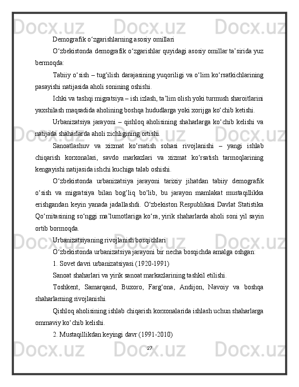 Demografik o zgarishlarning asosiy omillariʻ
O zbekistonda demografik o zgarishlar quyidagi asosiy omillar ta’sirida yuz	
ʻ ʻ
bermoqda:
Tabiiy o‘sish – tug‘ilish darajasining yuqoriligi va o‘lim ko‘rsatkichlarining
pasayishi natijasida aholi sonining oshishi.
Ichki va tashqi migratsiya – ish izlash, ta’lim olish yoki turmush sharoitlarini
yaxshilash maqsadida aholining boshqa hududlarga yoki xorijga ko‘chib ketishi.
Urbanizatsiya  jarayoni  –  qishloq  aholisining   shaharlarga  ko‘chib  kelishi  va
natijada shaharlarda aholi zichligining ortishi.
Sanoatlashuv   va   xizmat   ko‘rsatish   sohasi   rivojlanishi   –   yangi   ishlab
chiqarish   korxonalari,   savdo   markazlari   va   xizmat   ko‘rsatish   tarmoqlarining
kengayishi natijasida ishchi kuchiga talab oshishi.
O zbekistonda   urbanizatsiya   jarayoni   tarixiy   jihatdan   tabiiy   demografik
ʻ
o‘sish   va   migratsiya   bilan   bog‘liq   bo‘lib,   bu   jarayon   mamlakat   mustaqillikka
erishgandan  keyin  yanada   jadallashdi.   O‘zbekiston   Respublikasi  Davlat   Statistika
Qo‘mitasining so‘nggi ma’lumotlariga ko‘ra, yirik shaharlarda aholi soni yil sayin
ortib bormoqda.
Urbanizatsiyaning rivojlanish bosqichlari
O zbekistonda urbanizatsiya jarayoni bir necha bosqichda amalga oshgan:
ʻ
1. Sovet davri urbanizatsiyasi (1920-1991)
Sanoat shaharlari va yirik sanoat markazlarining tashkil etilishi.
Toshkent,   Samarqand,   Buxoro,   Farg‘ona,   Andijon,   Navoiy   va   boshqa
shaharlarning rivojlanishi.
Qishloq aholisining ishlab chiqarish korxonalarida ishlash uchun shaharlarga
ommaviy ko‘chib kelishi.
2. Mustaqillikdan keyingi davr (1991-2010)
27 