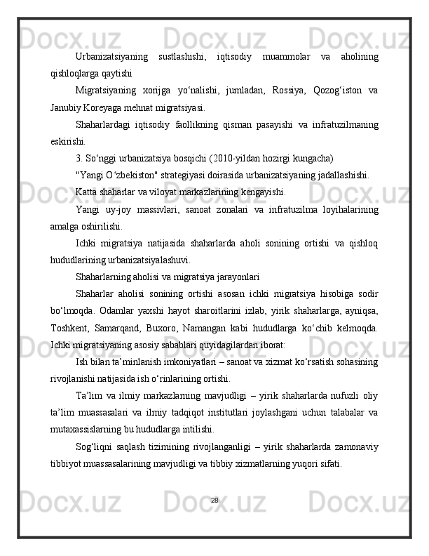 Urbanizatsiyaning   sustlashishi,   iqtisodiy   muammolar   va   aholining
qishloqlarga qaytishi
Migratsiyaning   xorijga   yo‘nalishi,   jumladan,   Rossiya,   Qozog‘iston   va
Janubiy Koreyaga mehnat migratsiyasi.
Shaharlardagi   iqtisodiy   faollikning   qisman   pasayishi   va   infratuzilmaning
eskirishi.
3. So‘nggi urbanizatsiya bosqichi (2010-yildan hozirgi kungacha)
"Yangi O zbekiston" strategiyasi doirasida urbanizatsiyaning jadallashishi.ʻ
Katta shaharlar va viloyat markazlarining kengayishi.
Yangi   uy-joy   massivlari,   sanoat   zonalari   va   infratuzilma   loyihalarining
amalga oshirilishi.
Ichki   migratsiya   natijasida   shaharlarda   aholi   sonining   ortishi   va   qishloq
hududlarining urbanizatsiyalashuvi.
Shaharlarning aholisi va migratsiya jarayonlari
Shaharlar   aholisi   sonining   ortishi   asosan   ichki   migratsiya   hisobiga   sodir
bo‘lmoqda.   Odamlar   yaxshi   hayot   sharoitlarini   izlab,   yirik   shaharlarga,   ayniqsa,
Toshkent,   Samarqand,   Buxoro,   Namangan   kabi   hududlarga   ko‘chib   kelmoqda.
Ichki migratsiyaning asosiy sabablari quyidagilardan iborat:
Ish bilan ta’minlanish imkoniyatlari – sanoat va xizmat ko‘rsatish sohasining
rivojlanishi natijasida ish o‘rinlarining ortishi.
Ta’lim   va   ilmiy   markazlarning   mavjudligi   –   yirik   shaharlarda   nufuzli   oliy
ta’lim   muassasalari   va   ilmiy   tadqiqot   institutlari   joylashgani   uchun   talabalar   va
mutaxassislarning bu hududlarga intilishi.
Sog‘liqni   saqlash   tizimining   rivojlanganligi   –   yirik   shaharlarda   zamonaviy
tibbiyot muassasalarining mavjudligi va tibbiy xizmatlarning yuqori sifati.
28 