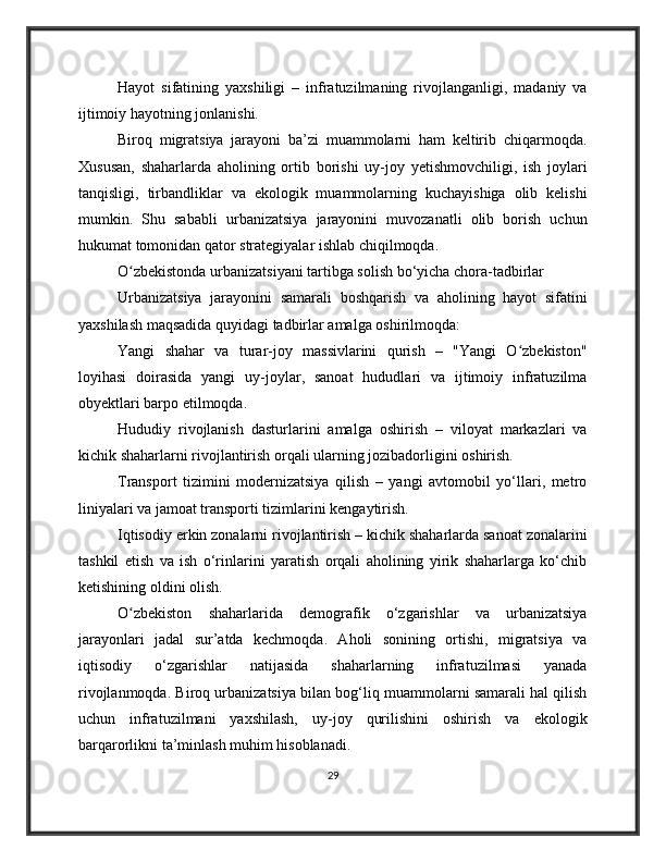 Hayot   sifatining   yaxshiligi   –   infratuzilmaning   rivojlanganligi,   madaniy   va
ijtimoiy hayotning jonlanishi.
Biroq   migratsiya   jarayoni   ba’zi   muammolarni   ham   keltirib   chiqarmoqda.
Xususan,   shaharlarda   aholining   ortib   borishi   uy-joy   yetishmovchiligi,   ish   joylari
tanqisligi,   tirbandliklar   va   ekologik   muammolarning   kuchayishiga   olib   kelishi
mumkin.   Shu   sababli   urbanizatsiya   jarayonini   muvozanatli   olib   borish   uchun
hukumat tomonidan qator strategiyalar ishlab chiqilmoqda.
O zbekistonda urbanizatsiyani tartibga solish bo‘yicha chora-tadbirlarʻ
Urbanizatsiya   jarayonini   samarali   boshqarish   va   aholining   hayot   sifatini
yaxshilash maqsadida quyidagi tadbirlar amalga oshirilmoqda:
Yangi   shahar   va   turar-joy   massivlarini   qurish   –   "Yangi   O zbekiston"	
ʻ
loyihasi   doirasida   yangi   uy-joylar,   sanoat   hududlari   va   ijtimoiy   infratuzilma
obyektlari barpo etilmoqda.
Hududiy   rivojlanish   dasturlarini   amalga   oshirish   –   viloyat   markazlari   va
kichik shaharlarni rivojlantirish orqali ularning jozibadorligini oshirish.
Transport   tizimini   modernizatsiya   qilish   –   yangi   avtomobil   yo‘llari,   metro
liniyalari va jamoat transporti tizimlarini kengaytirish.
Iqtisodiy erkin zonalarni rivojlantirish – kichik shaharlarda sanoat zonalarini
tashkil   etish   va   ish   o‘rinlarini   yaratish   orqali   aholining   yirik   shaharlarga   ko‘chib
ketishining oldini olish.
O zbekiston   shaharlarida   demografik   o‘zgarishlar   va   urbanizatsiya	
ʻ
jarayonlari   jadal   sur’atda   kechmoqda.   Aholi   sonining   ortishi,   migratsiya   va
iqtisodiy   o‘zgarishlar   natijasida   shaharlarning   infratuzilmasi   yanada
rivojlanmoqda. Biroq urbanizatsiya bilan bog‘liq muammolarni samarali hal qilish
uchun   infratuzilmani   yaxshilash,   uy-joy   qurilishini   oshirish   va   ekologik
barqarorlikni ta’minlash muhim hisoblanadi.
29 