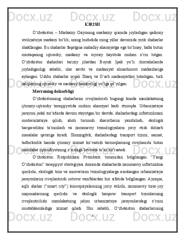KIRISH
O zbekiston   –   Markaziy   Osiyoning   markaziy   qismida   joylashgan   qadimiyʻ
sivilizatsiya markazi  bo‘lib, uning hududida ming yillar  davomida yirik shaharlar
shakllangan. Bu shaharlar faqatgina mahalliy ahamiyatga ega bo‘lmay, balki butun
mintaqaning   iqtisodiy,   madaniy   va   siyosiy   hayotida   muhim   o‘rin   tutgan.
O zbekiston   shaharlari   tarixiy   jihatdan   Buyuk   Ipak   yo‘li   chorrahalarida	
ʻ
joylashganligi   sababli,   ular   savdo   va   madaniyat   almashinuvi   markazlariga
aylangan.   Ushbu   shaharlar   orqali   Sharq   va   G‘arb   madaniyatlari   tutashgan,   turli
xalqlarning iqtisodiy va madaniy hamkorligi yo‘lga qo‘yilgan.
Mavzuning dolzarbligi
O zbekistonning   shaharlarini   rivojlantirish   bugungi   kunda   mamlakatning	
ʻ
ijtimoiy-iqtisodiy   taraqqiyotida   muhim   ahamiyat   kasb   etmoqda.   Urbanizatsiya
jarayoni jadal sur’atlarda davom etayotgan bir davrda, shaharlardagi infratuzilmani
modernizatsiya   qilish,   aholi   turmush   sharoitlarini   yaxshilash,   ekologik
barqarorlikni   ta’minlash   va   zamonaviy   texnologiyalarni   joriy   etish   dolzarb
masalalar   qatoriga   kiradi.   Shuningdek,   shaharlardagi   transport   tizimi,   sanoat,
tadbirkorlik   hamda   ijtimoiy   xizmat   ko‘rsatish   tarmoqlarining   rivojlanishi   butun
mamlakat iqtisodiyotining o‘sishiga bevosita ta’sir ko‘rsatadi.
O zbekiston   Respublikasi   Prezidenti   tomonidan   belgilangan   “Yangi
ʻ
O zbekiston” taraqqiyot strategiyasi doirasida shaharlarda zamonaviy infratuzilma	
ʻ
qurilishi,   ekologik   toza   va   innovatsion   texnologiyalarga   asoslangan   urbanizatsiya
jarayonlarini rivojlantirish ustuvor vazifalardan biri sifatida belgilangan. Ayniqsa,
aqlli   shahar   (“smart   city”)   konsepsiyalarining   joriy   etilishi,   zamonaviy   turar-joy
majmualarining   qurilishi   va   ekologik   barqaror   transport   tizimlarining
rivojlantirilishi   mamlakatning   jahon   urbanizatsiya   jarayonlaridagi   o‘rnini
mustahkamlashga   xizmat   qiladi.   Shu   sababli,   O zbekiston   shaharlarining	
ʻ
3 