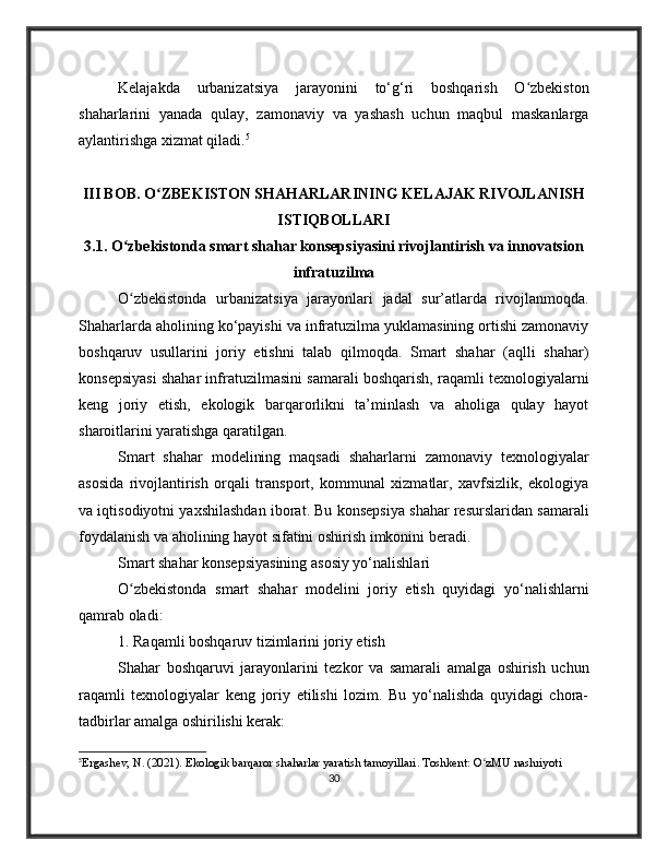 Kelajakda   urbanizatsiya   jarayonini   to‘g‘ri   boshqarish   O zbekistonʻ
shaharlarini   yanada   qulay,   zamonaviy   va   yashash   uchun   maqbul   maskanlarga
aylantirishga xizmat qiladi. 5
III BOB. O ZBEKISTON SHAHARLARINING KELAJAK RIVOJLANISH	
ʻ
ISTIQBOLLARI
3.1. O zbekistonda smart shahar konsepsiyasini rivojlantirish va innovatsion	
ʻ
infratuzilma
O zbekistonda   urbanizatsiya   jarayonlari   jadal   sur’atlarda   rivojlanmoqda.
ʻ
Shaharlarda aholining ko‘payishi va infratuzilma yuklamasining ortishi zamonaviy
boshqaruv   usullarini   joriy   etishni   talab   qilmoqda.   Smart   shahar   (aqlli   shahar)
konsepsiyasi shahar infratuzilmasini samarali boshqarish, raqamli texnologiyalarni
keng   joriy   etish,   ekologik   barqarorlikni   ta’minlash   va   aholiga   qulay   hayot
sharoitlarini yaratishga qaratilgan.
Smart   shahar   modelining   maqsadi   shaharlarni   zamonaviy   texnologiyalar
asosida   rivojlantirish   orqali   transport,   kommunal   xizmatlar,   xavfsizlik,   ekologiya
va iqtisodiyotni yaxshilashdan iborat. Bu konsepsiya shahar resurslaridan samarali
foydalanish va aholining hayot sifatini oshirish imkonini beradi.
Smart shahar konsepsiyasining asosiy yo‘nalishlari
O zbekistonda   smart   shahar   modelini   joriy   etish   quyidagi   yo‘nalishlarni
ʻ
qamrab oladi:
1. Raqamli boshqaruv tizimlarini joriy etish
Shahar   boshqaruvi   jarayonlarini   tezkor   va   samarali   amalga   oshirish   uchun
raqamli   texnologiyalar   keng   joriy   etilishi   lozim.   Bu   yo‘nalishda   quyidagi   chora-
tadbirlar amalga oshirilishi kerak:
5
Ergashev, N. (2021). Ekologik barqaror shaharlar yaratish tamoyillari. Toshkent: O zMU nashriyoti	
ʻ
30 