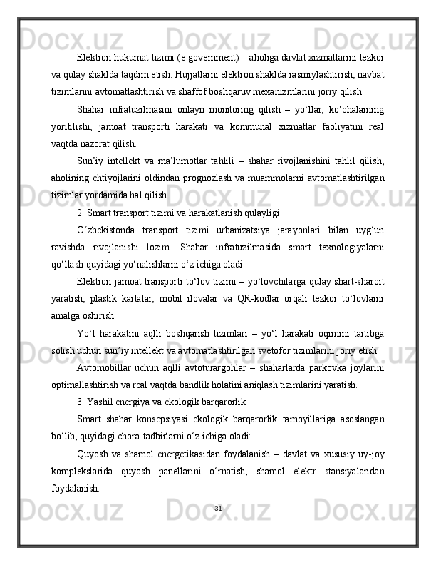 Elektron hukumat tizimi (e-government) – aholiga davlat xizmatlarini tezkor
va qulay shaklda taqdim etish. Hujjatlarni elektron shaklda rasmiylashtirish, navbat
tizimlarini avtomatlashtirish va shaffof boshqaruv mexanizmlarini joriy qilish.
Shahar   infratuzilmasini   onlayn   monitoring   qilish   –   yo‘llar,   ko‘chalarning
yoritilishi,   jamoat   transporti   harakati   va   kommunal   xizmatlar   faoliyatini   real
vaqtda nazorat qilish.
Sun’iy   intellekt   va   ma’lumotlar   tahlili   –   shahar   rivojlanishini   tahlil   qilish,
aholining ehtiyojlarini  oldindan prognozlash va  muammolarni  avtomatlashtirilgan
tizimlar yordamida hal qilish.
2. Smart transport tizimi va harakatlanish qulayligi
O zbekistonda   transport   tizimi   urbanizatsiya   jarayonlari   bilan   uyg‘unʻ
ravishda   rivojlanishi   lozim.   Shahar   infratuzilmasida   smart   texnologiyalarni
qo‘llash quyidagi yo‘nalishlarni o‘z ichiga oladi:
Elektron jamoat transporti to‘lov tizimi – yo‘lovchilarga qulay shart-sharoit
yaratish,   plastik   kartalar,   mobil   ilovalar   va   QR-kodlar   orqali   tezkor   to‘lovlarni
amalga oshirish.
Yo‘l   harakatini   aqlli   boshqarish   tizimlari   –   yo‘l   harakati   oqimini   tartibga
solish uchun sun’iy intellekt va avtomatlashtirilgan svetofor tizimlarini joriy etish.
Avtomobillar   uchun   aqlli   avtoturargohlar   –   shaharlarda   parkovka   joylarini
optimallashtirish va real vaqtda bandlik holatini aniqlash tizimlarini yaratish.
3. Yashil energiya va ekologik barqarorlik
Smart   shahar   konsepsiyasi   ekologik   barqarorlik   tamoyillariga   asoslangan
bo‘lib, quyidagi chora-tadbirlarni o‘z ichiga oladi:
Quyosh   va   shamol   energetikasidan   foydalanish   –   davlat   va   xususiy   uy-joy
komplekslarida   quyosh   panellarini   o‘rnatish,   shamol   elektr   stansiyalaridan
foydalanish.
31 