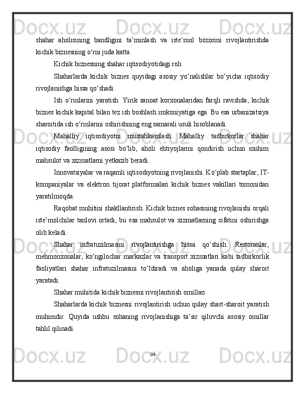 shahar   aholisining   bandligini   ta’minlash   va   iste’mol   bozorini   rivojlantirishda
kichik biznesning o‘rni juda katta.
Kichik biznesning shahar iqtisodiyotidagi roli
Shaharlarda   kichik   biznes   quyidagi   asosiy   yo‘nalishlar   bo‘yicha   iqtisodiy
rivojlanishga hissa qo‘shadi.
Ish   o‘rinlarini   yaratish.   Yirik   sanoat   korxonalaridan   farqli   ravishda,   kichik
biznes kichik kapital bilan tez ish boshlash imkoniyatiga ega. Bu esa urbanizatsiya
sharoitida ish o‘rinlarini oshirishning eng samarali usuli hisoblanadi.
Mahalliy   iqtisodiyotni   mustahkamlash.   Mahalliy   tadbirkorlar   shahar
iqtisodiy   faolligining   asosi   bo‘lib,   aholi   ehtiyojlarini   qondirish   uchun   muhim
mahsulot va xizmatlarni yetkazib beradi.
Innovatsiyalar va raqamli iqtisodiyotning rivojlanishi. Ko‘plab startaplar, IT-
kompaniyalar   va   elektron   tijorat   platformalari   kichik   biznes   vakillari   tomonidan
yaratilmoqda.
Raqobat muhitini shakllantirish. Kichik biznes sohasining rivojlanishi orqali
iste’molchilar   tanlovi  ortadi, bu  esa  mahsulot  va  xizmatlarning sifatini  oshirishga
olib keladi.
Shahar   infratuzilmasini   rivojlantirishga   hissa   qo‘shish.   Restoranlar,
mehmonxonalar,   ko‘ngilochar   markazlar   va   transport   xizmatlari   kabi   tadbirkorlik
faoliyatlari   shahar   infratuzilmasini   to‘ldiradi   va   aholiga   yanada   qulay   sharoit
yaratadi.
Shahar muhitida kichik biznesni rivojlantirish omillari
Shaharlarda kichik biznesni rivojlantirish uchun qulay shart-sharoit yaratish
muhimdir.   Quyida   ushbu   sohaning   rivojlanishiga   ta’sir   qiluvchi   asosiy   omillar
tahlil qilinadi.
34 