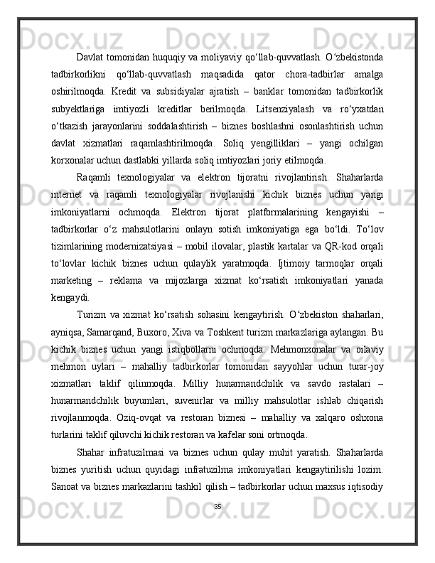 Davlat  tomonidan huquqiy va moliyaviy qo‘llab-quvvatlash. O zbekistondaʻ
tadbirkorlikni   qo‘llab-quvvatlash   maqsadida   qator   chora-tadbirlar   amalga
oshirilmoqda.   Kredit   va   subsidiyalar   ajratish   –   banklar   tomonidan   tadbirkorlik
subyektlariga   imtiyozli   kreditlar   berilmoqda.   Litsenziyalash   va   ro‘yxatdan
o‘tkazish   jarayonlarini   soddalashtirish   –   biznes   boshlashni   osonlashtirish   uchun
davlat   xizmatlari   raqamlashtirilmoqda.   Soliq   yengilliklari   –   yangi   ochilgan
korxonalar uchun dastlabki yillarda soliq imtiyozlari joriy etilmoqda.
Raqamli   texnologiyalar   va   elektron   tijoratni   rivojlantirish.   Shaharlarda
internet   va   raqamli   texnologiyalar   rivojlanishi   kichik   biznes   uchun   yangi
imkoniyatlarni   ochmoqda.   Elektron   tijorat   platformalarining   kengayishi   –
tadbirkorlar   o‘z   mahsulotlarini   onlayn   sotish   imkoniyatiga   ega   bo‘ldi.   To‘lov
tizimlarining modernizatsiyasi  – mobil  ilovalar, plastik kartalar  va QR-kod orqali
to‘lovlar   kichik   biznes   uchun   qulaylik   yaratmoqda.   Ijtimoiy   tarmoqlar   orqali
marketing   –   reklama   va   mijozlarga   xizmat   ko‘rsatish   imkoniyatlari   yanada
kengaydi.
Turizm   va   xizmat   ko‘rsatish   sohasini   kengaytirish.   O zbekiston   shaharlari,	
ʻ
ayniqsa, Samarqand, Buxoro, Xiva va Toshkent turizm markazlariga aylangan. Bu
kichik   biznes   uchun   yangi   istiqbollarni   ochmoqda.   Mehmonxonalar   va   oilaviy
mehmon   uylari   –   mahalliy   tadbirkorlar   tomonidan   sayyohlar   uchun   turar-joy
xizmatlari   taklif   qilinmoqda.   Milliy   hunarmandchilik   va   savdo   rastalari   –
hunarmandchilik   buyumlari,   suvenirlar   va   milliy   mahsulotlar   ishlab   chiqarish
rivojlanmoqda.   Oziq-ovqat   va   restoran   biznesi   –   mahalliy   va   xalqaro   oshxona
turlarini taklif qiluvchi kichik restoran va kafelar soni ortmoqda.
Shahar   infratuzilmasi   va   biznes   uchun   qulay   muhit   yaratish.   Shaharlarda
biznes   yuritish   uchun   quyidagi   infratuzilma   imkoniyatlari   kengaytirilishi   lozim.
Sanoat va biznes markazlarini tashkil qilish – tadbirkorlar uchun maxsus iqtisodiy
35 