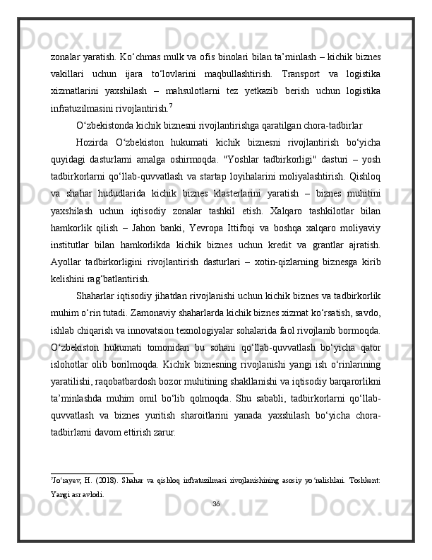 zonalar yaratish. Ko‘chmas mulk va ofis binolari bilan ta’minlash – kichik biznes
vakillari   uchun   ijara   to‘lovlarini   maqbullashtirish.   Transport   va   logistika
xizmatlarini   yaxshilash   –   mahsulotlarni   tez   yetkazib   berish   uchun   logistika
infratuzilmasini rivojlantirish. 7
O zbekistonda kichik biznesni rivojlantirishga qaratilgan chora-tadbirlarʻ
Hozirda   O zbekiston   hukumati   kichik   biznesni   rivojlantirish   bo‘yicha	
ʻ
quyidagi   dasturlarni   amalga   oshirmoqda.   "Yoshlar   tadbirkorligi"   dasturi   –   yosh
tadbirkorlarni   qo‘llab-quvvatlash   va   startap   loyihalarini   moliyalashtirish.   Qishloq
va   shahar   hududlarida   kichik   biznes   klasterlarini   yaratish   –   biznes   muhitini
yaxshilash   uchun   iqtisodiy   zonalar   tashkil   etish.   Xalqaro   tashkilotlar   bilan
hamkorlik   qilish   –   Jahon   banki,   Yevropa   Ittifoqi   va   boshqa   xalqaro   moliyaviy
institutlar   bilan   hamkorlikda   kichik   biznes   uchun   kredit   va   grantlar   ajratish.
Ayollar   tadbirkorligini   rivojlantirish   dasturlari   –   xotin-qizlarning   biznesga   kirib
kelishini rag‘batlantirish.
Shaharlar iqtisodiy jihatdan rivojlanishi uchun kichik biznes va tadbirkorlik
muhim o‘rin tutadi. Zamonaviy shaharlarda kichik biznes xizmat ko‘rsatish, savdo,
ishlab chiqarish va innovatsion texnologiyalar sohalarida faol rivojlanib bormoqda.
O zbekiston   hukumati   tomonidan   bu   sohani   qo‘llab-quvvatlash   bo‘yicha   qator	
ʻ
islohotlar   olib   borilmoqda.   Kichik   biznesning   rivojlanishi   yangi   ish   o‘rinlarining
yaratilishi, raqobatbardosh bozor muhitining shakllanishi va iqtisodiy barqarorlikni
ta’minlashda   muhim   omil   bo‘lib   qolmoqda.   Shu   sababli,   tadbirkorlarni   qo‘llab-
quvvatlash   va   biznes   yuritish   sharoitlarini   yanada   yaxshilash   bo‘yicha   chora-
tadbirlarni davom ettirish zarur.
7
Jo rayev,   H.   (2018).   Shahar   va   qishloq   infratuzilmasi   rivojlanishining   asosiy   yo nalishlari.   Toshkent:
ʻ ʻ
Yangi asr avlodi.
36 