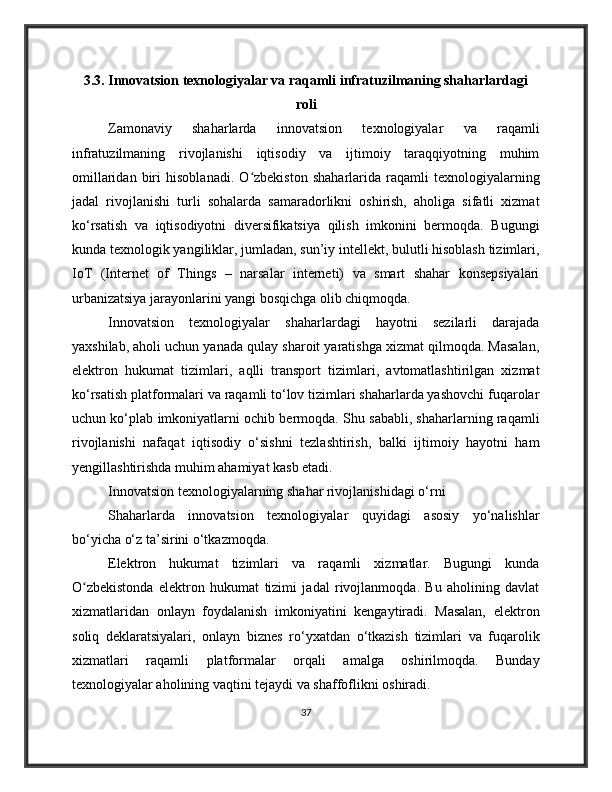 3.3. Innovatsion texnologiyalar va raqamli infratuzilmaning shaharlardagi
roli
Zamonaviy   shaharlarda   innovatsion   texnologiyalar   va   raqamli
infratuzilmaning   rivojlanishi   iqtisodiy   va   ijtimoiy   taraqqiyotning   muhim
omillaridan   biri   hisoblanadi.   O zbekiston   shaharlarida   raqamli   texnologiyalarningʻ
jadal   rivojlanishi   turli   sohalarda   samaradorlikni   oshirish,   aholiga   sifatli   xizmat
ko‘rsatish   va   iqtisodiyotni   diversifikatsiya   qilish   imkonini   bermoqda.   Bugungi
kunda texnologik yangiliklar, jumladan, sun’iy intellekt, bulutli hisoblash tizimlari,
IoT   (Internet   of   Things   –   narsalar   interneti)   va   smart   shahar   konsepsiyalari
urbanizatsiya jarayonlarini yangi bosqichga olib chiqmoqda.
Innovatsion   texnologiyalar   shaharlardagi   hayotni   sezilarli   darajada
yaxshilab, aholi uchun yanada qulay sharoit yaratishga xizmat qilmoqda. Masalan,
elektron   hukumat   tizimlari,   aqlli   transport   tizimlari,   avtomatlashtirilgan   xizmat
ko‘rsatish platformalari va raqamli to‘lov tizimlari shaharlarda yashovchi fuqarolar
uchun ko‘plab imkoniyatlarni ochib bermoqda. Shu sababli, shaharlarning raqamli
rivojlanishi   nafaqat   iqtisodiy   o‘sishni   tezlashtirish,   balki   ijtimoiy   hayotni   ham
yengillashtirishda muhim ahamiyat kasb etadi.
Innovatsion texnologiyalarning shahar rivojlanishidagi o‘rni
Shaharlarda   innovatsion   texnologiyalar   quyidagi   asosiy   yo‘nalishlar
bo‘yicha o‘z ta’sirini o‘tkazmoqda.
Elektron   hukumat   tizimlari   va   raqamli   xizmatlar.   Bugungi   kunda
O zbekistonda   elektron   hukumat   tizimi   jadal   rivojlanmoqda.   Bu   aholining   davlat	
ʻ
xizmatlaridan   onlayn   foydalanish   imkoniyatini   kengaytiradi.   Masalan,   elektron
soliq   deklaratsiyalari,   onlayn   biznes   ro‘yxatdan   o‘tkazish   tizimlari   va   fuqarolik
xizmatlari   raqamli   platformalar   orqali   amalga   oshirilmoqda.   Bunday
texnologiyalar aholining vaqtini tejaydi va shaffoflikni oshiradi.
37 