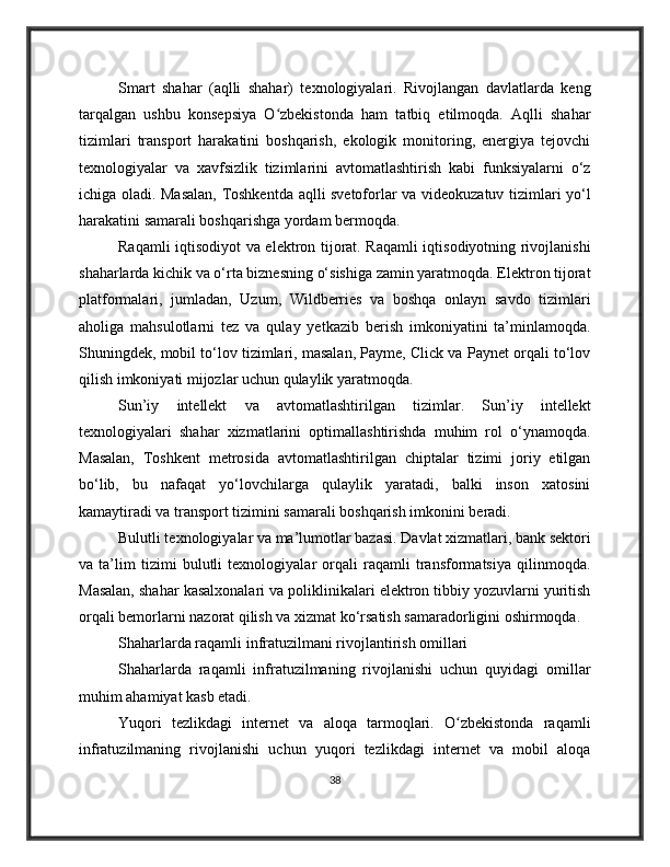 Smart   shahar   (aqlli   shahar)   texnologiyalari.   Rivojlangan   davlatlarda   keng
tarqalgan   ushbu   konsepsiya   O zbekistonda   ham   tatbiq   etilmoqda.   Aqlli   shaharʻ
tizimlari   transport   harakatini   boshqarish,   ekologik   monitoring,   energiya   tejovchi
texnologiyalar   va   xavfsizlik   tizimlarini   avtomatlashtirish   kabi   funksiyalarni   o‘z
ichiga oladi. Masalan, Toshkentda aqlli svetoforlar va videokuzatuv tizimlari yo‘l
harakatini samarali boshqarishga yordam bermoqda.
Raqamli iqtisodiyot va elektron tijorat. Raqamli iqtisodiyotning rivojlanishi
shaharlarda kichik va o‘rta biznesning o‘sishiga zamin yaratmoqda. Elektron tijorat
platformalari,   jumladan,   Uzum,   Wildberries   va   boshqa   onlayn   savdo   tizimlari
aholiga   mahsulotlarni   tez   va   qulay   yetkazib   berish   imkoniyatini   ta’minlamoqda.
Shuningdek, mobil to‘lov tizimlari, masalan, Payme, Click va Paynet orqali to‘lov
qilish imkoniyati mijozlar uchun qulaylik yaratmoqda.
Sun’iy   intellekt   va   avtomatlashtirilgan   tizimlar.   Sun’iy   intellekt
texnologiyalari   shahar   xizmatlarini   optimallashtirishda   muhim   rol   o‘ynamoqda.
Masalan,   Toshkent   metrosida   avtomatlashtirilgan   chiptalar   tizimi   joriy   etilgan
bo‘lib,   bu   nafaqat   yo‘lovchilarga   qulaylik   yaratadi,   balki   inson   xatosini
kamaytiradi va transport tizimini samarali boshqarish imkonini beradi.
Bulutli texnologiyalar va ma’lumotlar bazasi. Davlat xizmatlari, bank sektori
va   ta’lim   tizimi   bulutli   texnologiyalar   orqali   raqamli   transformatsiya   qilinmoqda.
Masalan, shahar kasalxonalari va poliklinikalari elektron tibbiy yozuvlarni yuritish
orqali bemorlarni nazorat qilish va xizmat ko‘rsatish samaradorligini oshirmoqda.
Shaharlarda raqamli infratuzilmani rivojlantirish omillari
Shaharlarda   raqamli   infratuzilmaning   rivojlanishi   uchun   quyidagi   omillar
muhim ahamiyat kasb etadi.
Yuqori   tezlikdagi   internet   va   aloqa   tarmoqlari.   O zbekistonda   raqamli	
ʻ
infratuzilmaning   rivojlanishi   uchun   yuqori   tezlikdagi   internet   va   mobil   aloqa
38 