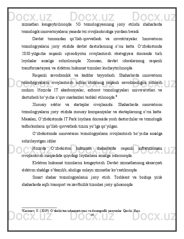 xizmatlari   kengaytirilmoqda.   5G   texnologiyasining   joriy   etilishi   shaharlarda
texnologik innovatsiyalarni yanada tez rivojlantirishga yordam beradi.
Davlat   tomonidan   qo‘llab-quvvatlash   va   investitsiyalar.   Innovatsion
texnologiyalarni   joriy   etishda   davlat   dasturlarining   o‘rni   katta.   O zbekistondaʻ
2030-yilgacha   raqamli   iqtisodiyotni   rivojlantirish   strategiyasi   doirasida   turli
loyihalar   amalga   oshirilmoqda.   Xususan,   davlat   idoralarining   raqamli
transformatsiyasi va elektron hukumat tizimlari kuchaytirilmoqda.
Raqamli   savodxonlik   va   kadrlar   tayyorlash.   Shaharlarda   innovatsion
texnologiyalarni   rivojlantirish   uchun   aholining   raqamli   savodxonligini   oshirish
muhim.   Hozirda   IT   akademiyalar,   axborot   texnologiyalari   universitetlari   va
dasturlash bo‘yicha o‘quv markazlari tashkil etilmoqda. 8
Xususiy   sektor   va   startaplar   rivojlanishi.   Shaharlarda   innovatsion
texnologiyalarni   joriy   etishda   xususiy   kompaniyalar   va   startaplarning   o‘rni   katta.
Masalan, O zbekistonda IT Park loyihasi doirasida yosh dasturchilar va texnologik	
ʻ
tadbirkorlarni qo‘llab-quvvatlash tizimi yo‘lga qo‘yilgan.
O zbekistonda   innovatsion   texnologiyalarni   rivojlantirish   bo‘yicha   amalga	
ʻ
oshirilayotgan ishlar
Hozirda   O zbekiston   hukumati   shaharlarda   raqamli   infratuzilmani	
ʻ
rivojlantirish maqsadida quyidagi loyihalarni amalga oshirmoqda.
Elektron  hukumat   tizimlarini   kengaytirish.   Davlat   xizmatlarining  aksariyati
elektron shaklga o‘tkazilib, aholiga onlayn xizmatlar ko‘rsatilmoqda.
Smart   shahar   texnologiyalarini   joriy   etish.   Toshkent   va   boshqa   yirik
shaharlarda aqlli transport va xavfsizlik tizimlari joriy qilinmoqda.
8
Karimov, U. (2019). O zbekiston urbanizatsiyasi va demografik jarayonlar. Qarshi: Nasr.
ʻ
39 