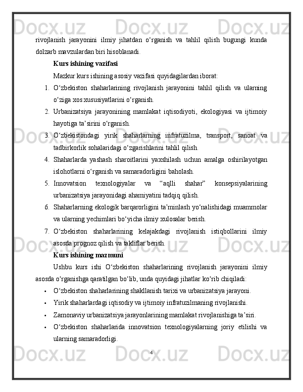 rivojlanish   jarayonini   ilmiy   jihatdan   o‘rganish   va   tahlil   qilish   bugungi   kunda
dolzarb mavzulardan biri hisoblanadi.
Kurs ishining vazifasi
Mazkur kurs ishining asosiy vazifasi quyidagilardan iborat:
1. O zbekiston   shaharlarining   rivojlanish   jarayonini   tahlil   qilish   va   ularningʻ
o‘ziga xos xususiyatlarini o‘rganish.
2. Urbanizatsiya   jarayonining   mamlakat   iqtisodiyoti,   ekologiyasi   va   ijtimoiy
hayotiga ta’sirini o‘rganish.
3. O zbekistondagi   yirik   shaharlarning   infratuzilma,   transport,   sanoat   va
ʻ
tadbirkorlik sohalaridagi o‘zgarishlarini tahlil qilish.
4. Shaharlarda   yashash   sharoitlarini   yaxshilash   uchun   amalga   oshirilayotgan
islohotlarni o‘rganish va samaradorligini baholash.
5. Innovatsion   texnologiyalar   va   “aqlli   shahar”   konsepsiyalarining
urbanizatsiya jarayonidagi ahamiyatini tadqiq qilish.
6. Shaharlarning ekologik barqarorligini ta’minlash yo‘nalishidagi muammolar
va ularning yechimlari bo‘yicha ilmiy xulosalar berish.
7. O zbekiston   shaharlarining   kelajakdagi   rivojlanish   istiqbollarini   ilmiy
ʻ
asosda prognoz qilish va takliflar berish.
Kurs ishining mazmuni
Ushbu   kurs   ishi   O zbekiston   shaharlarining   rivojlanish   jarayonini   ilmiy	
ʻ
asosda o‘rganishga qaratilgan bo‘lib, unda quyidagi jihatlar ko‘rib chiqiladi:
 O zbekiston shaharlarining shakllanish tarixi va urbanizatsiya jarayoni.	
ʻ
 Yirik shaharlardagi iqtisodiy va ijtimoiy infratuzilmaning rivojlanishi.
 Zamonaviy urbanizatsiya jarayonlarining mamlakat rivojlanishiga ta’siri.
 O zbekiston   shaharlarida   innovatsion   texnologiyalarning   joriy   etilishi   va
ʻ
ularning samaradorligi.
4 