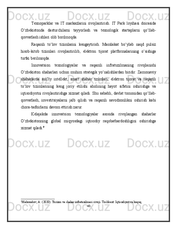 Texnoparklar   va   IT   markazlarini   rivojlantirish.   IT   Park   loyihasi   doirasida
O zbekistonda   dasturchilarni   tayyorlash   va   texnologik   startaplarni   qo‘llab-ʻ
quvvatlash ishlari olib borilmoqda.
Raqamli   to‘lov   tizimlarini   kengaytirish.   Mamlakat   bo‘ylab   naqd   pulsiz
hisob-kitob   tizimlari   rivojlantirilib,   elektron   tijorat   platformalarining   o‘sishiga
turtki berilmoqda.
Innovatsion   texnologiyalar   va   raqamli   infratuzilmaning   rivojlanishi
O zbekiston shaharlari uchun muhim strategik yo‘nalishlardan biridir. Zamonaviy
ʻ
shaharlarda   sun’iy   intellekt,   smart   shahar   tizimlari,   elektron   tijorat   va   raqamli
to‘lov   tizimlarining   keng   joriy   etilishi   aholining   hayot   sifatini   oshirishga   va
iqtisodiyotni rivojlantirishga xizmat qiladi. Shu sababli, davlat tomonidan qo‘llab-
quvvatlash,   investitsiyalarni   jalb   qilish   va   raqamli   savodxonlikni   oshirish   kabi
chora-tadbirlarni davom ettirish zarur. 
Kelajakda   innovatsion   texnologiyalar   asosida   rivojlangan   shaharlar
O zbekistonning   global   miqyosdagi   iqtisodiy   raqobatbardoshligini   oshirishga
ʻ
xizmat qiladi. 9
9
Mahmudov, A. (2020). Turizm va shahar infratuzilmasi rivoji. Toshkent: Iqtisodiyot va huquq.
40 