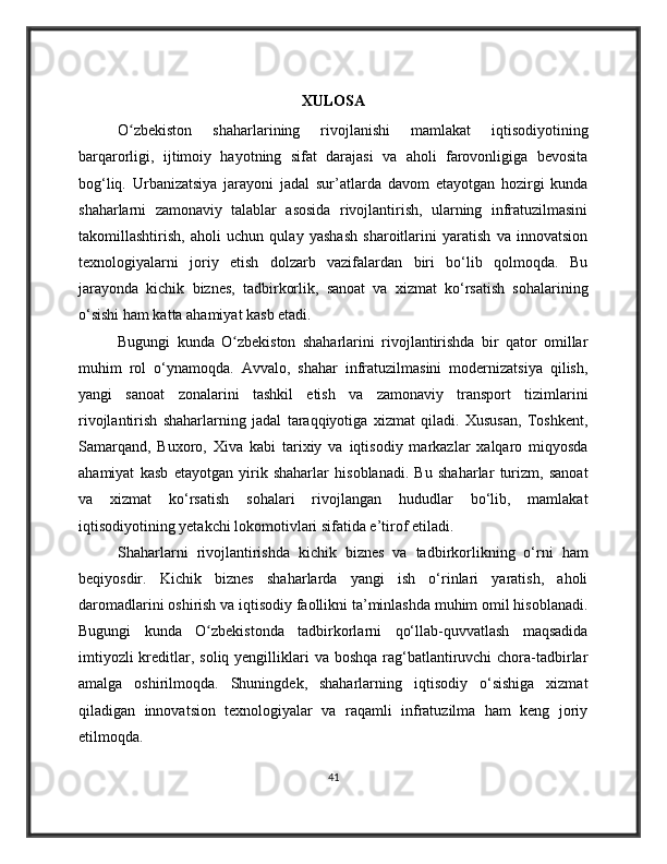 XULOSA
O zbekiston   shaharlarining   rivojlanishi   mamlakat   iqtisodiyotiningʻ
barqarorligi,   ijtimoiy   hayotning   sifat   darajasi   va   aholi   farovonligiga   bevosita
bog‘liq.   Urbanizatsiya   jarayoni   jadal   sur’atlarda   davom   etayotgan   hozirgi   kunda
shaharlarni   zamonaviy   talablar   asosida   rivojlantirish,   ularning   infratuzilmasini
takomillashtirish,   aholi   uchun   qulay   yashash   sharoitlarini   yaratish   va   innovatsion
texnologiyalarni   joriy   etish   dolzarb   vazifalardan   biri   bo‘lib   qolmoqda.   Bu
jarayonda   kichik   biznes,   tadbirkorlik,   sanoat   va   xizmat   ko‘rsatish   sohalarining
o‘sishi ham katta ahamiyat kasb etadi.
Bugungi   kunda   O zbekiston   shaharlarini   rivojlantirishda   bir   qator   omillar	
ʻ
muhim   rol   o‘ynamoqda.   Avvalo,   shahar   infratuzilmasini   modernizatsiya   qilish,
yangi   sanoat   zonalarini   tashkil   etish   va   zamonaviy   transport   tizimlarini
rivojlantirish   shaharlarning   jadal   taraqqiyotiga   xizmat   qiladi.   Xususan,   Toshkent,
Samarqand,   Buxoro,   Xiva   kabi   tarixiy   va   iqtisodiy   markazlar   xalqaro   miqyosda
ahamiyat   kasb   etayotgan   yirik   shaharlar   hisoblanadi.   Bu   shaharlar   turizm,   sanoat
va   xizmat   ko‘rsatish   sohalari   rivojlangan   hududlar   bo‘lib,   mamlakat
iqtisodiyotining yetakchi lokomotivlari sifatida e’tirof etiladi.
Shaharlarni   rivojlantirishda   kichik   biznes   va   tadbirkorlikning   o‘rni   ham
beqiyosdir.   Kichik   biznes   shaharlarda   yangi   ish   o‘rinlari   yaratish,   aholi
daromadlarini oshirish va iqtisodiy faollikni ta’minlashda muhim omil hisoblanadi.
Bugungi   kunda   O zbekistonda   tadbirkorlarni   qo‘llab-quvvatlash   maqsadida	
ʻ
imtiyozli  kreditlar, soliq yengilliklari  va  boshqa rag‘batlantiruvchi  chora-tadbirlar
amalga   oshirilmoqda.   Shuningdek,   shaharlarning   iqtisodiy   o‘sishiga   xizmat
qiladigan   innovatsion   texnologiyalar   va   raqamli   infratuzilma   ham   keng   joriy
etilmoqda.
41 