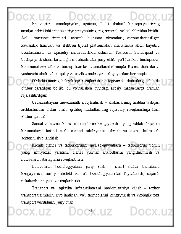 Innovatsion   texnologiyalar,   ayniqsa,   "aqlli   shahar"   konsepsiyalarining
amalga oshirilishi urbanizatsiya jarayonining eng samarali yo‘nalishlaridan biridir.
Aqlli   transport   tizimlari,   raqamli   hukumat   xizmatlari,   avtomatlashtirilgan
xavfsizlik   tizimlari   va   elektron   tijorat   platformalari   shaharlarda   aholi   hayotini
osonlashtiradi   va   iqtisodiy   samaradorlikni   oshiradi.   Toshkent,   Samarqand   va
boshqa yirik shaharlarda aqlli infratuzilmalar joriy etilib, yo‘l harakati boshqaruvi,
kommunal xizmatlar va boshqa tizimlar avtomatlashtirilmoqda. Bu esa shaharlarda
yashovchi aholi uchun qulay va xavfsiz muhit yaratishga yordam bermoqda.
O zbekistonning   kelajakdagi   rivojlanish   strategiyasida   shaharlarga   alohidaʻ
e’tibor   qaratilgan   bo‘lib,   bu   yo‘nalishda   quyidagi   asosiy   maqsadlarga   erishish
rejalashtirilgan:
Urbanizatsiyani   muvozanatli   rivojlantirish   –   shaharlarning   haddan   tashqari
zichlashishini   oldini   olish,   qishloq   hududlarining   iqtisodiy   rivojlanishiga   ham
e’tibor qaratish.
Sanoat va xizmat ko‘rsatish sohalarini kengaytirish – yangi ishlab chiqarish
korxonalarini   tashkil   etish,   eksport   salohiyatini   oshirish   va   xizmat   ko‘rsatish
sektorini rivojlantirish.
Kichik   biznes   va   tadbirkorlikni   qo‘llab-quvvatlash   –   tadbirkorlar   uchun
yangi   imtiyozlar   yaratish,   biznes   yuritish   sharoitlarini   yengillashtirish   va
innovatsion startaplarni rivojlantirish.
Innovatsion   texnologiyalarni   joriy   etish   –   smart   shahar   tizimlarini
kengaytirish,   sun’iy   intellekt   va   IoT   texnologiyalaridan   foydalanish,   raqamli
infratuzilmani yanada rivojlantirish.
Transport   va   logistika   infratuzilmasini   modernizatsiya   qilish   –   tezkor
transport tizimlarini rivojlantirish, yo‘l tarmoqlarini kengaytirish va ekologik toza
transport vositalarini joriy etish.
42 