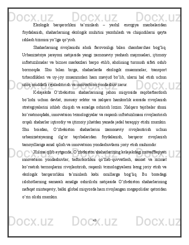 Ekologik   barqarorlikni   ta’minlash   –   yashil   energiya   manbalaridan
foydalanish,   shaharlarning   ekologik   muhitini   yaxshilash   va   chiqindilarni   qayta
ishlash tizimini yo‘lga qo‘yish.
Shaharlarning   rivojlanishi   aholi   farovonligi   bilan   chambarchas   bog‘liq.
Urbanizatsiya   jarayoni   natijasida   yangi   zamonaviy   yashash   majmualari,   ijtimoiy
infratuzilmalar   va   biznes   markazlari   barpo   etilib,   aholining   turmush   sifati   oshib
bormoqda.   Shu   bilan   birga,   shaharlarda   ekologik   muammolar,   transport
tirbandliklari   va   uy-joy   muammolari   ham   mavjud   bo‘lib,   ularni   hal   etish   uchun
uzoq muddatli rejalashtirish va innovatsion yondashuv zarur.
Kelajakda   O zbekiston   shaharlarining   jahon   miqyosida   raqobatbardoshʻ
bo‘lishi   uchun   davlat,   xususiy   sektor   va   xalqaro   hamkorlik   asosida   rivojlanish
strategiyalarini   ishlab   chiqish   va   amalga   oshirish   lozim.   Xalqaro   tajribalar   shuni
ko‘rsatmoqdaki, innovatsion texnologiyalar va raqamli infratuzilmani rivojlantirish
orqali shaharlar iqtisodiy va ijtimoiy jihatdan yanada jadal taraqqiy etishi mumkin.
Shu   boisdan,   O zbekiston   shaharlarini   zamonaviy   rivojlantirish   uchun
ʻ
urbanizatsiyaning   ilg‘or   tajribalaridan   foydalanish,   barqaror   rivojlanish
tamoyillariga amal qilish va innovatsion yondashuvlarni joriy etish muhimdir.
Xulosa qilib aytganda, O zbekiston shaharlarining kelajakdagi muvaffaqiyati	
ʻ
innovatsion   yondashuvlar,   tadbirkorlikni   qo‘llab-quvvatlash,   sanoat   va   xizmat
ko‘rsatish  tarmoqlarini  rivojlantirish,  raqamli  texnologiyalarni  keng  joriy  etish  va
ekologik   barqarorlikni   ta’minlash   kabi   omillarga   bog‘liq.   Bu   boradagi
islohotlarning   samarali   amalga   oshirilishi   natijasida   O zbekiston   shaharlarining	
ʻ
nafaqat mintaqaviy, balki global miqyosda ham rivojlangan megapolislar qatoridan
o‘rin olishi mumkin.
43 