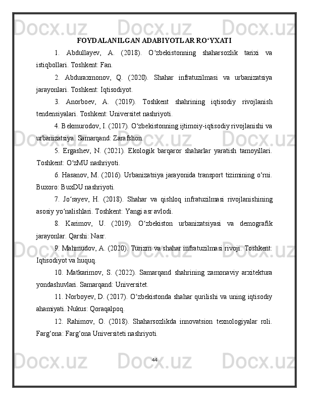 FOYDALANILGAN ADABIYOTLAR RO YXATIʻ
1.   Abdullayev,   A.   (2018).   O zbekistonning   shaharsozlik   tarixi   va	
ʻ
istiqbollari. Toshkent: Fan.
2.   Abduraxmonov,   Q.   (2020).   Shahar   infratuzilmasi   va   urbanizatsiya
jarayonlari. Toshkent: Iqtisodiyot.
3.   Anorboev,   A.   (2019).   Toshkent   shahrining   iqtisodiy   rivojlanish
tendensiyalari. Toshkent: Universitet nashriyoti.
4. Bekmurodov, I. (2017). O zbekistonning ijtimoiy-iqtisodiy rivojlanishi va	
ʻ
urbanizatsiya. Samarqand: Zarafshon.
5.   Ergashev,   N.   (2021).   Ekologik   barqaror   shaharlar   yaratish   tamoyillari.
Toshkent: O zMU nashriyoti.	
ʻ
6. Hasanov, M. (2016). Urbanizatsiya jarayonida transport tizimining o‘rni.
Buxoro: BuxDU nashriyoti.
7.   Jo rayev,   H.   (2018).   Shahar   va   qishloq   infratuzilmasi   rivojlanishining
ʻ
asosiy yo nalishlari. Toshkent: Yangi asr avlodi.	
ʻ
8.   Karimov,   U.   (2019).   O zbekiston   urbanizatsiyasi   va   demografik	
ʻ
jarayonlar. Qarshi: Nasr.
9. Mahmudov, A. (2020). Turizm va shahar infratuzilmasi rivoji. Toshkent:
Iqtisodiyot va huquq.
10.   Matkarimov,   S.   (2022).   Samarqand   shahrining   zamonaviy   arxitektura
yondashuvlari. Samarqand: Universitet.
11. Norboyev, D. (2017). O zbekistonda shahar qurilishi va uning iqtisodiy	
ʻ
ahamiyati. Nukus: Qoraqalpoq.
12.   Rahimov,   O.   (2018).   Shaharsozlikda   innovatsion   texnologiyalar   roli.
Farg‘ona: Farg‘ona Universiteti nashriyoti.
44 