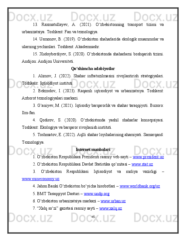 13.   Raxmatullayev,   A.   (2021).   O zbekistonning   transport   tizimi   vaʻ
urbanizatsiya. Toshkent: Fan va texnologiya.
14. Usmonov, B. (2019). O zbekiston shaharlarida ekologik muammolar va	
ʻ
ularning yechimlari. Toshkent: Akademnashr.
15. Xudoyberdiyev, S. (2020). O zbekistonda shaharlarni boshqarish tizimi.	
ʻ
Andijon: Andijon Universiteti.
Qo shimcha adabiyotlar	
ʻ
1.   Alimov,   J.   (2022).   Shahar   infratuzilmasini   rivojlantirish   strategiyalari.
Toshkent: Iqtisodiyot instituti.
2.   Bekzodov,   I.   (2023).   Raqamli   iqtisodiyot   va   urbanizatsiya.   Toshkent:
Axborot texnologiyalari markazi.
3. G‘aniyev, M. (2021). Iqtisodiy barqarorlik va shahar taraqqiyoti. Buxoro:
Ilm-fan.
4.   Qodirov,   S.   (2020).   O zbekistonda   yashil   shaharlar   konsepsiyasi.	
ʻ
Toshkent: Ekologiya va barqaror rivojlanish instituti.
5. Toshmatov, E. (2022). Aqlli shahar loyihalarining ahamiyati. Samarqand:
Texnologiya.
Internet manbalari
1. O zbekiston Respublikasi Prezidenti rasmiy veb-sayti – 	
ʻ www.president.uz
2. O zbekiston Respublikasi Davlat Statistika qo‘mitasi – 
ʻ www.stat.uz  
3.   O zbekiston   Respublikasi   Iqtisodiyot   va   moliya   vazirligi   –	
ʻ
www.mineconomy.uz  
4. Jahon Banki O zbekiston bo‘yicha hisobotlari – 	
ʻ www.worldbank.org/uz  
5. BMT Taraqqiyot Dasturi –  www.undp.org  
6. O zbekiston urbanizatsiya markazi – 	
ʻ www.urban.uz  
7. “Xalq so‘zi” gazetasi rasmiy sayti –  www.xalq.uz  
45 