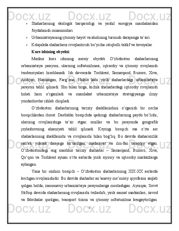 Shaharlarning   ekologik   barqarorligi   va   yashil   energiya   manbalaridan
foydalanish muammolari.
 Urbanizatsiyaning ijtimoiy hayot va aholining turmush darajasiga ta’siri.
 Kelajakda shaharlarni rivojlantirish bo‘yicha istiqbolli taklif va tavsiyalar.
Kurs ishining obyekti
Mazkur   kurs   ishining   asosiy   obyekti   O zbekiston   shaharlariningʻ
urbanizatsiya   jarayoni,   ularning   infratuzilmasi,   iqtisodiy   va   ijtimoiy   rivojlanish
tendensiyalari   hisoblanadi.   Ish   davomida   Toshkent,   Samarqand,   Buxoro,   Xiva,
Andijon,   Namangan,   Farg‘ona,   Nukus   kabi   yirik   shaharlardagi   urbanizatsiya
jarayoni   tahlil   qilinadi.   Shu  bilan   birga,   kichik  shaharlardagi   iqtisodiy   rivojlanish
holati   ham   o‘rganiladi   va   mamlakat   urbanizatsiya   strategiyasiga   ilmiy
yondashuvlar ishlab chiqiladi.
O zbekiston   shaharlarining   tarixiy   shakllanishini   o‘rganish   bir   necha	
ʻ
bosqichlardan   iborat.   Dastlabki   bosqichda   qadimgi   shaharlarning   paydo   bo‘lishi,
ularning   rivojlanishiga   ta sir   etgan   omillar   va   bu   jarayonda   geografik	
ʼ
joylashuvning   ahamiyati   tahlil   qilinadi.   Keyingi   bosqich   esa   o rta   asr	
ʻ
shaharlarining   shakllanishi   va   rivojlanishi   bilan   bog‘liq.   Bu   davrda   shaharsozlik
san ati   yuksak   darajaga   ko‘tarilgan,   madaniyat   va   ilm-fan   taraqqiy   etgan.	
ʼ
O zbekistondagi   eng   mashhur   tarixiy   shaharlar   –   Samarqand,   Buxoro,   Xiva,
ʻ
Qo qon   va   Toshkent   aynan   o rta   asrlarda   yirik   siyosiy   va   iqtisodiy   markazlarga
ʻ ʻ
aylangan.
Yana   bir   muhim   bosqich   –   O zbekiston   shaharlarining   XIX-XX   asrlarda	
ʻ
kechgan rivojlanishidir. Bu davrda shaharlar an anaviy me moriy qiyofasini saqlab	
ʼ ʼ
qolgan holda, zamonaviy urbanizatsiya jarayonlariga moslashgan.  Ayniqsa, Sovet
Ittifoqi davrida shaharlarning rivojlanishi tezlashib, yirik sanoat markazlari, zavod
va   fabrikalar   qurilgan,   transport   tizimi   va   ijtimoiy   infratuzilma   kengaytirilgan.
5 