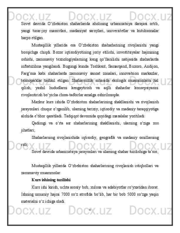Sovet   davrida   O zbekiston   shaharlarida   aholining   urbanizatsiya   darajasi   ortib,ʻ
yangi   turar-joy   massivlari,   madaniyat   saroylari,   universitetlar   va   kutubxonalar
barpo etilgan.
Mustaqillik   yillarida   esa   O zbekiston   shaharlarining   rivojlanishi   yangi	
ʻ
bosqichga   chiqdi.   Bozor   iqtisodiyotining   joriy   etilishi,   investitsiyalar   hajmining
oshishi,   zamonaviy   texnologiyalarning   keng   qo‘llanilishi   natijasida   shaharlarda
infratuzilma   yangilandi.   Bugungi   kunda   Toshkent,   Samarqand,   Buxoro,   Andijon,
Farg‘ona   kabi   shaharlarda   zamonaviy   sanoat   zonalari,   innovatsion   markazlar,
texnoparklar   tashkil   etilgan.   Shaharsozlik   sohasida   ekologik   muammolarni   hal
qilish,   yashil   hududlarni   kengaytirish   va   aqlli   shaharlar   konsepsiyasini
rivojlantirish bo‘yicha chora-tadbirlar amalga oshirilmoqda.
Mazkur   kurs   ishida   O zbekiston   shaharlarining   shakllanishi   va   rivojlanish	
ʻ
jarayonlari  chuqur  o‘rganilib, ularning tarixiy, iqtisodiy va madaniy taraqqiyotiga
alohida e’tibor qaratiladi. Tadqiqot davomida quyidagi masalalar yoritiladi:
Qadimgi   va   o rta   asr   shaharlarining   shakllanishi,   ularning   o‘ziga   xos	
ʻ
jihatlari;
Shaharlarning   rivojlanishida   iqtisodiy,   geografik   va   madaniy   omillarning
roli;
Sovet davrida urbanizatsiya jarayonlari va ularning shahar tuzilishiga ta’siri;
Mustaqillik   yillarida   O zbekiston   shaharlarining   rivojlanish   istiqbollari   va	
ʻ
zamonaviy muammolar.  
Kurs ishining tuzilishi
Kurs ishi kirish, uchta asosiy bob, xulosa va adabiyotlar ro‘yxatidan iborat.
Ishning   umumiy   hajmi   7000   so‘z   atrofida   bo‘lib,   har   bir   bob   5000   so‘zga   yaqin
materialni o‘z ichiga oladi.
6 