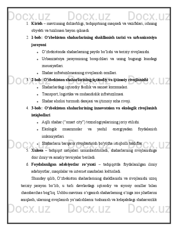 1. Kirish  – mavzuning dolzarbligi, tadqiqotning maqsadi va vazifalari, ishning
obyekti va tuzilmasi bayon qilinadi.
2. 1-bob:   O zbekiston   shaharlarining   shakllanish   tarixi   va   urbanizatsiyaʻ
jarayoni
o O zbekistonda shaharlarning paydo bo‘lishi va tarixiy rivojlanishi.
ʻ
o Urbanizatsiya   jarayonining   bosqichlari   va   uning   bugungi   kundagi
xususiyatlari.
o Shahar infratuzilmasining rivojlanish omillari.
3. 2-bob: O zbekiston shaharlarining iqtisodiy va ijtimoiy rivojlanishi
ʻ
o Shaharlardagi iqtisodiy faollik va sanoat korxonalari.
o Transport, logistika va muhandislik infratuzilmasi.
o Shahar aholisi turmush darajasi va ijtimoiy soha rivoji.
4. 3-bob:   O zbekiston   shaharlarining   innovatsion   va   ekologik   rivojlanish
ʻ
istiqbollari
o Aqlli shahar (“smart city”) texnologiyalarining joriy etilishi.
o Ekologik   muammolar   va   yashil   energiyadan   foydalanish
imkoniyatlari.
o Shaharlarni barqaror rivojlantirish bo‘yicha istiqbolli takliflar.
5. Xulosa   –   tadqiqot   natijalari   umumlashtiriladi,   shaharlarning   rivojlanishiga
doir ilmiy va amaliy tavsiyalar beriladi.
6. Foydalanilgan   adabiyotlar   ro‘yxati   –   tadqiqotda   foydalanilgan   ilmiy
adabiyotlar, maqolalar va internet manbalari keltiriladi.
Shunday qilib, O zbekiston shaharlarining shakllanishi  va rivojlanishi  uzoq	
ʻ
tarixiy   jarayon   bo‘lib,   u   turli   davrlardagi   iqtisodiy   va   siyosiy   omillar   bilan
chambarchas bog‘liq. Ushbu mavzuni o‘rganish shaharlarning o‘ziga xos jihatlarini
aniqlash, ularning rivojlanish yo‘nalishlarini tushunish va kelajakdagi shaharsozlik
7 