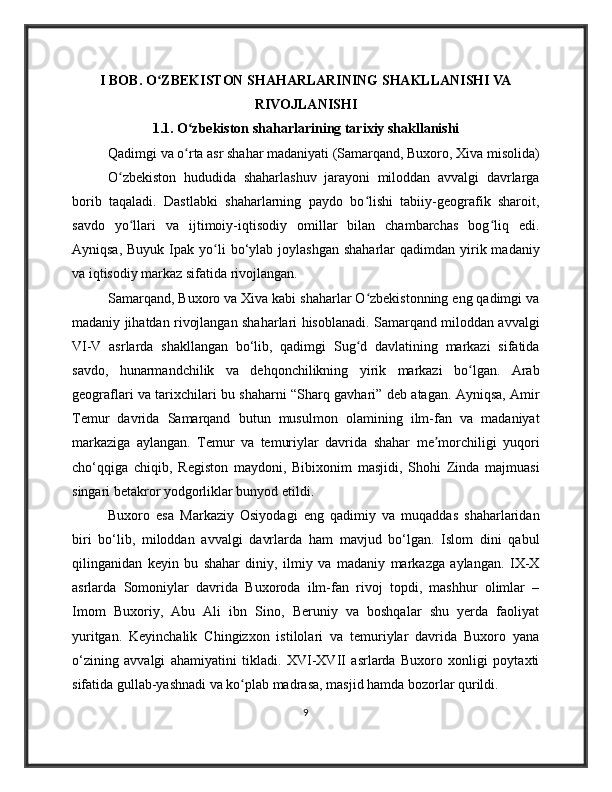 I BOB. O ZBEKISTON SHAHARLARINING SHAKLLANISHI VAʻ
RIVOJLANISHI
1.1. O zbekiston shaharlarining tarixiy shakllanishi	
ʻ
Qadimgi va o rta asr shahar madaniyati (Samarqand, Buxoro, Xiva misolida)
ʻ
O zbekiston   hududida   shaharlashuv   jarayoni   miloddan   avvalgi   davrlarga	
ʻ
borib   taqaladi.   Dastlabki   shaharlarning   paydo   bo lishi   tabiiy-geografik   sharoit,	
ʻ
savdo   yo llari   va   ijtimoiy-iqtisodiy   omillar   bilan   chambarchas   bog liq   edi.	
ʻ ʻ
Ayniqsa,  Buyuk  Ipak  yo li  bo‘ylab joylashgan  shaharlar   qadimdan  yirik  madaniy	
ʻ
va iqtisodiy markaz sifatida rivojlangan.
Samarqand, Buxoro va Xiva kabi shaharlar O zbekistonning eng qadimgi va	
ʻ
madaniy jihatdan rivojlangan shaharlari hisoblanadi. Samarqand miloddan avvalgi
VI-V   asrlarda   shakllangan   bo‘lib,   qadimgi   Sug d   davlatining   markazi   sifatida
ʻ
savdo,   hunarmandchilik   va   dehqonchilikning   yirik   markazi   bo lgan.   Arab	
ʻ
geograflari va tarixchilari bu shaharni “Sharq gavhari” deb atagan. Ayniqsa, Amir
Temur   davrida   Samarqand   butun   musulmon   olamining   ilm-fan   va   madaniyat
markaziga   aylangan.   Temur   va   temuriylar   davrida   shahar   me morchiligi   yuqori	
ʼ
cho‘qqiga   chiqib,   Registon   maydoni,   Bibixonim   masjidi,   Shohi   Zinda   majmuasi
singari betakror yodgorliklar bunyod etildi.
Buxoro   esa   Markaziy   Osiyodagi   eng   qadimiy   va   muqaddas   shaharlaridan
biri   bo‘lib,   miloddan   avvalgi   davrlarda   ham   mavjud   bo‘lgan.   Islom   dini   qabul
qilinganidan   keyin   bu   shahar   diniy,   ilmiy   va   madaniy   markazga   aylangan.   IX-X
asrlarda   Somoniylar   davrida   Buxoroda   ilm-fan   rivoj   topdi,   mashhur   olimlar   –
Imom   Buxoriy,   Abu   Ali   ibn   Sino,   Beruniy   va   boshqalar   shu   yerda   faoliyat
yuritgan.   Keyinchalik   Chingizxon   istilolari   va   temuriylar   davrida   Buxoro   yana
o‘zining   avvalgi   ahamiyatini   tikladi.   XVI-XVII   asrlarda   Buxoro   xonligi   poytaxti
sifatida gullab-yashnadi va ko plab madrasa, masjid hamda bozorlar qurildi.	
ʻ
9 