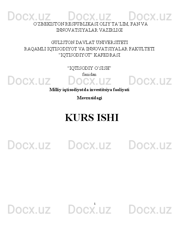    O’ZBEKISTON RESPUBLIKASI OLIY TA’LIM, FAN VA
INNOVATSIYALAR VAZIRLIGI
GULISTON DAVLAT UNIVERSITETI
RAQAMLI IQTISODIYOT VA INNOVATSIYALAR FAKULTETI
“IQTISODIYOT” KAFEDRASI
“IQTISODIY O’SISH” 
fanidan
Milliy iqtisodiyotda investitsiya faoliyati 
Mavzusidagi
KURS ISHI
                                                                                                         
                                        
1 