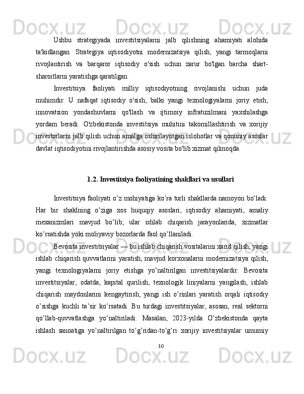 Ushbu   strategiyada   investitsiyalarni   jalb   qilishning   ahamiyati   alohida
ta'kidlangan.   Strategiya   iqtisodiyotni   modernizatsiya   qilish,   yangi   tarmoqlarni
rivojlantirish   va   barqaror   iqtisodiy   o'sish   uchun   zarur   bo'lgan   barcha   shart-
sharoitlarni yaratishga qaratilgan.
Investitsiya   faoliyati   milliy   iqtisodiyotning   rivojlanishi   uchun   juda
muhimdir.   U   nafaqat   iqtisodiy   o'sish,   balki   yangi   texnologiyalarni   joriy   etish,
innovatsion   yondashuvlarni   qo'llash   va   ijtimoiy   infratuzilmani   yaxshilashga
yordam   beradi.   O'zbekistonda   investitsiya   muhitini   takomillashtirish   va   xorijiy
investorlarni jalb qilish uchun amalga oshirilayotgan islohotlar va qonuniy asoslar
davlat iqtisodiyotini rivojlantirishda asosiy vosita bo'lib xizmat qilmoqda.
1.2. Investitsiya faoliyatining shakllari va usullari
Investitsiya faoliyati o’z mohiyatiga ko’ra turli shakllarda namoyon bo’ladi.
Har   bir   shaklning   o’ziga   xos   huquqiy   asoslari,   iqtisodiy   ahamiyati,   amaliy
mexanizmlari   mavjud   bo’lib,   ular   ishlab   chiqarish   jarayonlarida,   xizmatlar
ko’rsatishda yoki moliyaviy bozorlarda faol qo’llaniladi.
Bevosita investitsiyalar — bu ishlab chiqarish vositalarini xarid qilish, yangi
ishlab chiqarish quvvatlarini  yaratish, mavjud korxonalarni  modernizatsiya  qilish,
yangi   texnologiyalarni   joriy   etishga   yo’naltirilgan   investitsiyalardir.   Bevosita
investitsiyalar,   odatda,   kapital   qurilish,   texnologik   liniyalarni   yangilash,   ishlab
chiqarish   maydonlarini   kengaytirish,   yangi   ish   o’rinlari   yaratish   orqali   iqtisodiy
o’sishga   kuchli   ta’sir   ko’rsatadi.   Bu   turdagi   investitsiyalar,   asosan,   real   sektorni
qo’llab-quvvatlashga   yo’naltiriladi.   Masalan,   2023-yilda   O’zbekistonda   qayta
ishlash   sanoatiga   yo’naltirilgan   to’g’ridan-to’g’ri   xorijiy   investitsiyalar   umumiy
10