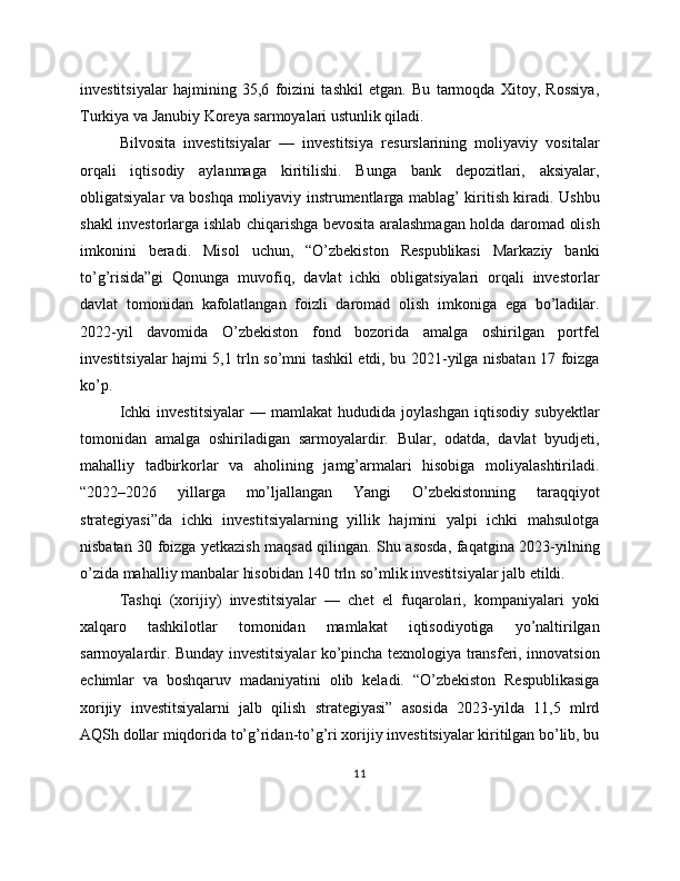 investitsiyalar   hajmining   35,6   foizini   tashkil   etgan.   Bu   tarmoqda   Xitoy,   Rossiya,
Turkiya va Janubiy Koreya sarmoyalari ustunlik qiladi.
Bilvosita   investitsiyalar   —   investitsiya   resurslarining   moliyaviy   vositalar
orqali   iqtisodiy   aylanmaga   kiritilishi.   Bunga   bank   depozitlari,   aksiyalar,
obligatsiyalar va boshqa moliyaviy instrumentlarga mablag’ kiritish kiradi. Ushbu
shakl investorlarga ishlab chiqarishga bevosita aralashmagan holda daromad olish
imkonini   beradi.   Misol   uchun,   “O’zbekiston   Respublikasi   Markaziy   banki
to’g’risida”gi   Qonunga   muvofiq,   davlat   ichki   obligatsiyalari   orqali   investorlar
davlat   tomonidan   kafolatlangan   foizli   daromad   olish   imkoniga   ega   bo’ladilar.
2022-yil   davomida   O’zbekiston   fond   bozorida   amalga   oshirilgan   portfel
investitsiyalar hajmi 5,1 trln so’mni tashkil etdi, bu 2021-yilga nisbatan 17 foizga
ko’p.
Ichki   investitsiyalar   —   mamlakat   hududida   joylashgan   iqtisodiy   subyektlar
tomonidan   amalga   oshiriladigan   sarmoyalardir.   Bular,   odatda,   davlat   byudjeti,
mahalliy   tadbirkorlar   va   aholining   jamg’armalari   hisobiga   moliyalashtiriladi.
“2022–2026   yillarga   mo’ljallangan   Yangi   O’zbekistonning   taraqqiyot
strategiyasi”da   ichki   investitsiyalarning   yillik   hajmini   yalpi   ichki   mahsulotga
nisbatan 30 foizga yetkazish maqsad qilingan. Shu asosda, faqatgina 2023-yilning
o’zida mahalliy manbalar hisobidan 140 trln so’mlik investitsiyalar jalb etildi.
Tashqi   (xorijiy)   investitsiyalar   —   chet   el   fuqarolari,   kompaniyalari   yoki
xalqaro   tashkilotlar   tomonidan   mamlakat   iqtisodiyotiga   yo’naltirilgan
sarmoyalardir. Bunday investitsiyalar ko’pincha texnologiya transferi, innovatsion
echimlar   va   boshqaruv   madaniyatini   olib   keladi.   “O’zbekiston   Respublikasiga
xorijiy   investitsiyalarni   jalb   qilish   strategiyasi”   asosida   2023-yilda   11,5   mlrd
AQSh dollar miqdorida to’g’ridan-to’g’ri xorijiy investitsiyalar kiritilgan bo’lib, bu
11