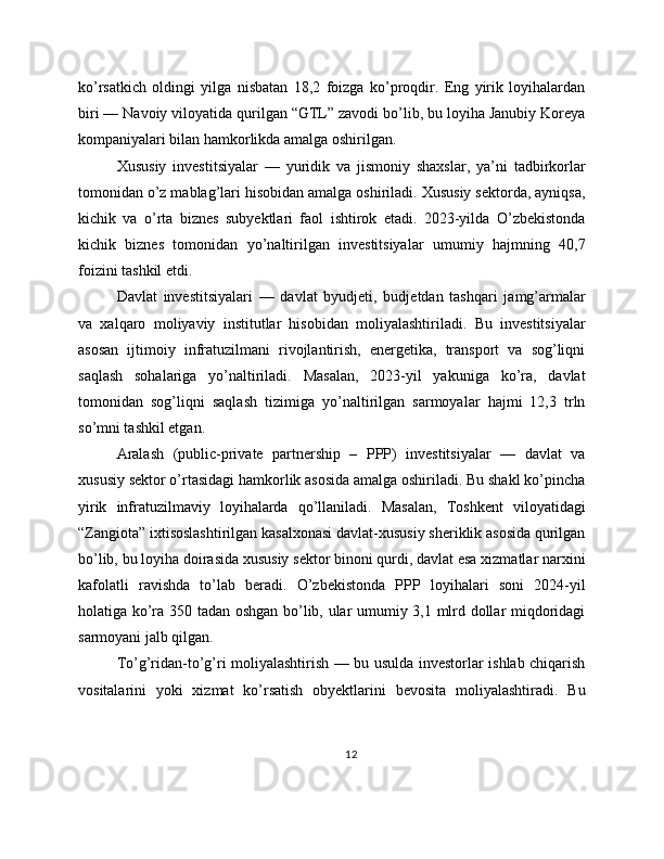 ko’rsatkich   oldingi   yilga   nisbatan   18,2   foizga   ko’proqdir.   Eng   yirik   loyihalardan
biri — Navoiy viloyatida qurilgan “GTL” zavodi bo’lib, bu loyiha Janubiy Koreya
kompaniyalari bilan hamkorlikda amalga oshirilgan.
Xususiy   investitsiyalar   —   yuridik   va   jismoniy   shaxslar,   ya’ni   tadbirkorlar
tomonidan o’z mablag’lari hisobidan amalga oshiriladi. Xususiy sektorda, ayniqsa,
kichik   va   o’rta   biznes   subyektlari   faol   ishtirok   etadi.   2023-yilda   O’zbekistonda
kichik   biznes   tomonidan   yo’naltirilgan   investitsiyalar   umumiy   hajmning   40,7
foizini tashkil etdi.
Davlat   investitsiyalari   —   davlat   byudjeti,   budjetdan   tashqari   jamg’armalar
va   xalqaro   moliyaviy   institutlar   hisobidan   moliyalashtiriladi.   Bu   investitsiyalar
asosan   ijtimoiy   infratuzilmani   rivojlantirish,   energetika,   transport   va   sog’liqni
saqlash   sohalariga   yo’naltiriladi.   Masalan,   2023-yil   yakuniga   ko’ra,   davlat
tomonidan   sog’liqni   saqlash   tizimiga   yo’naltirilgan   sarmoyalar   hajmi   12,3   trln
so’mni tashkil etgan.
Aralash   (public-private   partnership   –   PPP)   investitsiyalar   —   davlat   va
xususiy sektor o’rtasidagi hamkorlik asosida amalga oshiriladi. Bu shakl ko’pincha
yirik   infratuzilmaviy   loyihalarda   qo’llaniladi.   Masalan,   Toshkent   viloyatidagi
“Zangiota” ixtisoslashtirilgan kasalxonasi davlat-xususiy sheriklik asosida qurilgan
bo’lib, bu loyiha doirasida xususiy sektor binoni qurdi, davlat esa xizmatlar narxini
kafolatli   ravishda   to’lab   beradi.   O’zbekistonda   PPP   loyihalari   soni   2024-yil
holatiga ko’ra 350 tadan oshgan bo’lib, ular umumiy 3,1 mlrd dollar miqdoridagi
sarmoyani jalb qilgan.
To’g’ridan-to’g’ri moliyalashtirish — bu usulda investorlar ishlab chiqarish
vositalarini   yoki   xizmat   ko’rsatish   obyektlarini   bevosita   moliyalashtiradi.   Bu
12