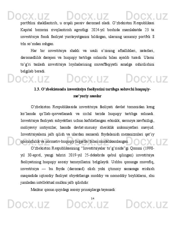 portfelini   shakllantirib,   u   orqali   passiv   daromad   oladi.   O’zbekiston   Respublikasi
Kapital   bozorini   rivojlantirish   agentligi   2024-yil   boshida   mamlakatda   23   ta
investitsiya   fondi   faoliyat   yuritayotganini   bildirgan,   ularning   umumiy   portfeli   8
trln so’mdan oshgan.
Har   bir   investitsiya   shakli   va   usuli   o’zining   afzalliklari,   xatarlari,
daromadlilik   darajasi   va   huquqiy   tartibga   solinishi   bilan   ajralib   turadi.   Ularni
to’g’ri   tanlash   investitsiya   loyihalarining   muvaffaqiyatli   amalga   oshirilishini
belgilab beradi.
1.3. O’zbekistonda investitsiya faoliyatini tartibga soluvchi huquqiy-
me’yoriy asoslar
O’zbekiston   Respublikasida   investitsiya   faoliyati   davlat   tomonidan   keng
ko’lamda   qo’llab-quvvatlanadi   va   izchil   tarzda   huquqiy   tartibga   solinadi.
Investitsiya faoliyati subyektlari uchun kafolatlangan erkinlik, sarmoya xavfsizligi,
moliyaviy   imtiyozlar,   hamda   davlat-xususiy   sheriklik   imkoniyatlari   mavjud.
Investitsiyalarni   jalb   qilish   va   ulardan   samarali   foydalanish   mexanizmlari   qat’iy
qonunchilik va normativ-huquqiy hujjatlar bilan mustahkamlangan.
O’zbekiston   Respublikasining   “Investitsiyalar   to’g’risida”gi   Qonuni   (1998-
yil   30-aprel,   yangi   tahriri   2019-yil   25-dekabrda   qabul   qilingan)   investitsiya
faoliyatining   huquqiy   asosiy   tamoyillarini   belgilaydi.   Ushbu   qonunga   muvofiq,
investitsiya   —   bu   foyda   (daromad)   olish   yoki   ijtimoiy   samaraga   erishish
maqsadida   iqtisodiy   faoliyat   obyektlariga   moddiy   va   nomoddiy   boyliklarni,   shu
jumladan intellektual mulkni jalb qilishdir.
Mazkur qonun quyidagi asosiy prinsiplarga tayanadi:
14