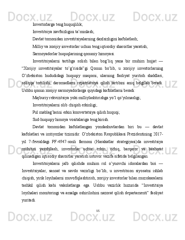 Investorlarga teng huquqlilik;
Investitsiya xavfsizligini ta’minlash;
Davlat tomonidan investitsiyalarning daxlsizligini kafolatlash;
Milliy va xorijiy investorlar uchun teng iqtisodiy sharoitlar yaratish;
Sarmoyadorlar huquqlarining qonuniy himoyasi.
Investitsiyalarni   tartibga   solish   bilan   bog’liq   yana   bir   muhim   hujjat   —
“Xorijiy   investitsiyalar   to’g’risida”gi   Qonun   bo’lib,   u   xorijiy   investorlarning
O’zbekiston   hududidagi   huquqiy   maqomi,   ularning   faoliyat   yuritish   shakllari,
soliqqa   tortilishi,   daromadlarni   repatriatsiya   qilish   tartibini   aniq   belgilab   beradi.
Ushbu qonun xorijiy sarmoyadorlarga quyidagi kafolatlarni beradi:
Majburiy rekvizitsiya yoki milliylashtirishga yo’l qo’yilmasligi;
Investitsiyalarni olib chiqish erkinligi;
Pul mablag’larini erkin konvertatsiya qilish huquqi;
Sud-huquqiy himoya vositalariga teng kirish.
Davlat   tomonidan   kafolatlangan   yondashuvlardan   biri   bu   —   davlat
kafolatlari va imtiyozlar tizimidir. O’zbekiston Respublikasi  Prezidentining 2017-
yil   7-fevraldagi   PF-4947-sonli   farmoni   (Harakatlar   strategiyasi)da   investitsiya
muhitini   yaxshilash,   investorlar   uchun   erkin,   ochiq,   barqaror   va   bashorat
qilinadigan iqtisodiy sharoitlar yaratish ustuvor vazifa sifatida belgilangan.
Investitsiyalarni   jalb   qilishda   muhim   rol   o’ynovchi   idoralardan   biri   —
Investitsiyalar,   sanoat   va   savdo   vazirligi   bo’lib,   u   investitsion   siyosatni   ishlab
chiqish, yirik loyihalarni muvofiqlashtirish, xorijiy investorlar bilan muzokaralarni
tashkil   qilish   kabi   vakolatlarga   ega.   Ushbu   vazirlik   huzurida   “Investitsiya
loyihalari monitoringi va amalga oshirilishini nazorat qilish departamenti” faoliyat
yuritadi.
15