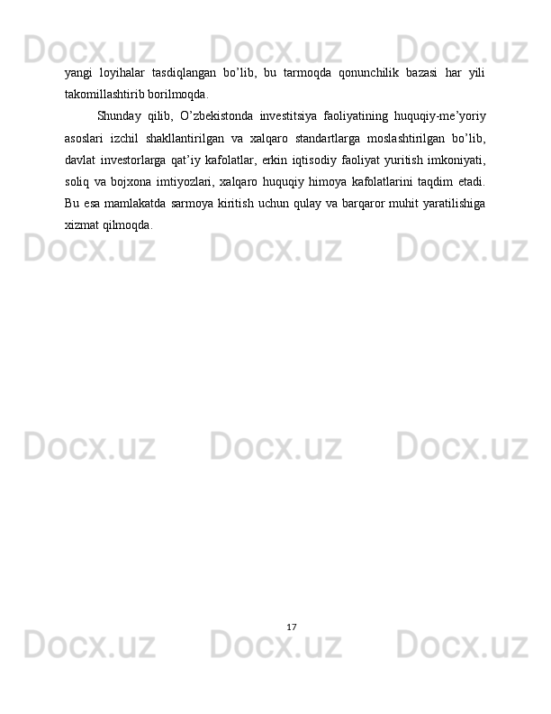 yangi   loyihalar   tasdiqlangan   bo’lib,   bu   tarmoqda   qonunchilik   bazasi   har   yili
takomillashtirib borilmoqda.
Shunday   qilib,   O’zbekistonda   investitsiya   faoliyatining   huquqiy-me’yoriy
asoslari   izchil   shakllantirilgan   va   xalqaro   standartlarga   moslashtirilgan   bo’lib,
davlat   investorlarga   qat’iy   kafolatlar,   erkin   iqtisodiy   faoliyat   yuritish   imkoniyati,
soliq   va   bojxona   imtiyozlari,   xalqaro   huquqiy   himoya   kafolatlarini   taqdim   etadi.
Bu  esa  mamlakatda  sarmoya   kiritish  uchun   qulay  va  barqaror   muhit   yaratilishiga
xizmat qilmoqda.
17